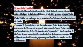 Origen de la Navidad
La Navidad fue establecida en el día 25 de diciembre como día de
solemnidad por la Iglesia católica en el año 350 gracias al papa Julio.
En la Biblia, sin embargo, no es mencionado el día exacto del nacimiento
de Jesús.
La razón de fijar el día 25 de diciembre como fecha de festejo del
nacimiento de Jesucristo responde a la necesidad de la Iglesia de
sustituir la fiesta de las Saturnales (o Saturnalia), tradicional en la
Antigua Roma, que coincidía con el solsticio de invierno y que era
celebrada por los llamados paganos, y así facilitar la aceptación del
cristianismo.
 