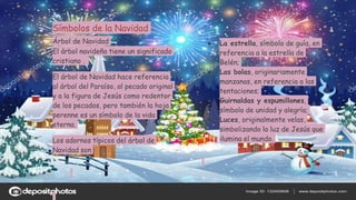 Símbolos de la Navidad
Árbol de Navidad
El árbol navideño tiene un significado
cristiano .
El árbol de Navidad hace referencia
al árbol del Paraíso, al pecado original
y a la figura de Jesús como redentor
de los pecados, pero también la hoja
perenne es un símbolo de la vida
eterna.
Los adornos típicos del árbol de
Navidad son
● La estrella, símbolo de guía, en
referencia a la estrella de
Belén;
● Las bolas, originariamente
manzanas, en referencia a las
tentaciones;
● Guirnaldas y espumillones,
símbolo de unidad y alegría;
● Luces, originalmente velas,
simbolizando la luz de Jesús que
ilumina el mundo.
 