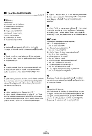 10. quantité indéterminée Ê 9
__page5 47, 45, 49 È b. Mathias a d'autres choix. c. Tu vois d'autres possibilités ?
§ d. Vous avez vu les autres films de Klapisch ? e. Ils veulent
6 Q“STE 31 avoir d'autres enfants. f. Vous connaissez les autres
. . ï ` s?
Tranacription: E Solutlon
a.je connais tous lea étudiante. 2
b. Nous avona lea mémea amia. 9
¢_ ge Q d'autre¿ a@m;¿f¿¿_ 0. - Non, Patrick ne mange aucun gâteau. d. - Non, aucun
d. II ny a aucun problème I 5 chien n'est autorisé. e. - Non, les Dupont n'ont aucune
e_ Je tmvame chaque man” activité sportive. f. - Non, elles n'aiment aucun type de
f_ on ml une autre §0¿¿_ E musique. g. - Non, aucune étudiante ne va au cinema ce soir.
g. j'ai beaucoup de travail. §
h. Vous avez quelquea choix. @Ô nsr: az
E Tranzicription avec propoaitiono de réponaea:
0 Ex. : -lus ont quelquea amies ?
È ~ Non. ila n'ont aucun ami.
b. plusieurs Ill c. un peu de d. le meme e. un autre : ,
a -Mane a beaucou de hotos ?
. - - : - P P
f. chaque g. lautre h. tout le 1. beaucoup de WJ. toute la Non, eue Wa Mom
E b. ~ Noé et Triatan, ila Iizsent beaucoup de iivrea ?
9 - Non, ila ne Iiaent aucun livre.
b. Tout le monde C. toute la journée d. tous les types § ¢_ _ Tu M beaucoup de mwmi 7
e. Toutes les idées f. tous les week-ends g. tout le travail - Non. je n`ai aucun travail.
h. tous les bonbons Ê d. -Lou. elle achète beaucoup de vêtements ?
A Non, elle nachète aucun vêtement.
Ø e. -Tu écoutez: beaucoup de musique ?
2 -Non, je n'écoute aucune muaique.
a. Tous les matins b. Tous les monuments -toute la ville
2 f. - V04 enljanta mangent beaucoup de gâteaux ?
c. chaque matin - tous les soirs d. chaque continent-
. . _ . - - , ' 'r _
toutes les cuisines e. Tous les aliments/ Chaque fruit E on le ne mangent aucun sa eau
9 Ê
CID
' b. plusieurs fois c. beaucoup cle temps d. beaucoup
Ils ont la même profession. Ils n'ont pas les mêmes passions. Ê
Ils ne lisent pas le mêmejournal. Ils ne regardent pas les 2 ele uelelleu e' url Peu qe Jefqlllege f- quelques lomells
mêmes films. Ils aiment le même dessert. Ils n'écoutent 9' quelques musees
pas les mêmes chansons. Ê
6 Proposition de réponse:
a_ Vous avez |es mêmes Chaussures en 38? 5 Pour ma recette du bonheur, je dois melanger un peu
_ , , .
b. - Vous avez le même manteau en taille 40 ? c. -Vous 2 el argent' beaucoup el emls' quelques V°Ya9e5' un peu
avez les mêmes chaussettes en taille 39 ? d. - Vous avez Î de spell' beaucoup qe muslque' quelques ellellsens'
la même veste en taille 38 ? e. - Vous avez la même robe É un Peu qe eelellf quelques Seullleel Plusleurs gleeeef
en taille 40 '7 f. - Vous avez les mêmes bottes en 41 '7 Î beaucoup qe lesses qe Cale et quelques llVre5~
227
coRRiGÉs
 