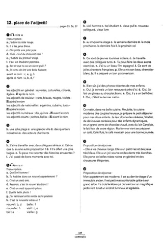 12. place de l'adjectif Ê 9
É-Î msrt sa
Transcription:
a. ]'adore ta robe rouge.
b. ll a lea yeux bleus.
c. Elle porte une jolie jupe.
d. Hum, c'eat du chocolat noir l
e. j'habite au premier étage.
f. C'e¢t un étudiant japonaia.
g. Eat-ce que tu ais un autre pull ?
h. je uierus de lire une belle hizstoire.
avant le nom : c, e, g, h
après le nom : a, b, d,f
pages 55, 55, 57 2 b. vieil homme c. bel étudiant d. vieux pull e. nouveau 4
collègue f. vieux livre
b. au cinquième étage c. la semaine dernière d. le mois
É prochain e. la dernière fois f. le prochain vol
§ 6
È b. Ce sont de jeunes touristes indiens. c. Je travaille
avec des collègues turcs. d. Tu peux faire les deux autres
exercices. e. J'ai vu un beau film espagnol. f. Ce sont de
Ê jolies chansons françaises. g. Elle a mis son beau chemisier
blanc. h. ll a préparé un bon plat mexicain.
b. Bien sûr j'ai des photos récentes de mes enfants.
les adjectifs en général : ouvertes, culturelles, colorés, f C- OUÎI le Coflnals Un bo" restaurant Près dlld- d- OUÎI j'ai
âgées - El après le nom 2 fait un gâteau au chocolat blanc. e. Oui, il y a un bel hôtel.
les adjectifs de couleur: verts, bleues, rouges, violets - Î- Oulf Clétalt le damier métm-
après le nom
les adjectifs de nationalité : argentins, cubains, turcs - ®
El après le nom Ce matin, dans ma belle cuisine, Meubléa, la cuisine
leS âCljGC'EïfS UmëI'aU× I Cli×, QUÎHZG - El avant le I'10m É moderne des couples heureux, je prépare le petit-déjeuner
les adlefïlf COUYÎS ï Petites, lI>elleS - W avant le “Om 2 pour mes deux enfants. Je leur donne des céréales, Vitablé,
de délicieuses céréales pour des enfants dynamiques,
È et un grand verre de chocolat chaud, avec du lait Candide,
b_ une joe p|age c_ une grande V;||e d_ des quartiers le lait frais de votre région. Ma femme vient se préparer
industriels e. des acteurs charmants I un café, Café Ruiz, le café mexicain pour une bonne journée.
0 È il)
. aime ravai er avec es co è u ' i ux. . - f ro osi ion e ré onse:
b J' t ll d ll es sere c Est ce P t cl
que tu as une autre proposition ? d. Il t'a offert une jolie 5 - Elle a les cheveux longs. Elle a un petit nez et des yeux
aue..ueux rone " . Îr`s u. u`i ui ` .
b e T me ac t r des histoires amusantes '7 t e ble s Elle a n ol so r re et des dents tres blanches
f. J'ai passé de bons moments avec toi. È Elle porte de belles robes noires en général et des
6nPISTE 37
Transcription .-
a. Quel bel homme l
§ chaussures élégantes.
g Ø
§ Proposition de réponse:
b- Tu habiteb dam un 11011118! üppdflemenî ? É i/lon appartement est moderne. ll est au dernier étage d'un
c. C'eAt uri vieil ami.
d. Regarde, c'eAt le nouvel étudiant!
e. C'e¢t un vieil appareil-photo.
f. Quelle belle photo l
g. ]'ai retrouvé cette vieille carte poitale.
h. C'e<st ta nouvelle adresse ?
nouvel : b, d belle :f
nouvelle : h vieil : c, e
bel : a vieille : g
Z immeuble ancien. Il est petit mais confortable grâce à son
2 grand salon. ll a trois fenêtres qui donnent sur un magnifique
Ê jardin vert. C'est un endroit lumineux et agréable.
229
coRR|GÉs
 