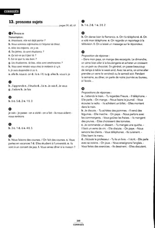 13. pronoms sujets Ê 9
__page5 59' ÔOI b- 1 C- 2 d- 1 e. 3 f. 2
ÉÎ Piste as 9
Tmmc,-¿pf¿0n_› f b. On danse bien le flamenco. C. On t'a téléphoné. d. On
a. Anaistaaia, elle eat déjà partie ? a volé mon téléphone. e. On regarde un reportage à la
b. Noua Aommea inyirinièrees ci Fhôpital de Breat. télévision. f. On a laissé un message sur le répondeur.
C. Allez les enÿanta, on y va. :
d. Tea ijrèreis, ila sont étudiants ? E Q
6- QLi'€óï-0€ quil bali là 7 Z Proposition de réponse :
f. Sat-ce que tu vaA bien ? ¿ - Dans mon pays, on mange des escargots. Le dimanche,
g. Lea étudiantes, Ià›baA, ellea Aont américaines ? on aime bien aller à la boulangerie et acheter un croissant
h. Voua avez rendez-voue chez le médecin à 14 h. Ê ou un pain au chocolat. En général, on passe beaucoup
i_]e wp; dióponibie à 20 i1_ Î de temps à table le week-end. Avec les amis, on aime aller
a_ eue h_ nous ¢_ on d_1|$ e_ i| f_ tu g_ eues h_ V0U51_je 5 prendre un verre le vendredi ou le samedi soir. Pendant
È la semaine, au dîner, on parle de notre journée au bureau,
Ø à I'école...
b. J'apprends C. J'étudie d. J'ai e. Je vais f. Je veux ;
g. J'adore h. Je fais ®
5 Propositions de réponses :
9 a. J'attends le train. - Tu regardes l'heure. - Il téléphone. -
b_ 6 5 d_ 2 1 L 3 Elle parle. - On mange. - Nous lisons lejournal. -Vous
5 écoutez la radio. - Ils achètent un billet. - Elles montent
Ê dans le train.
0 b. Je discute. - Tu achètes des pommes. - Il vend des
je vais -je passe - on a visité - on a fait - ils nous aident - |égumeS_ ENG marcha on paye Nous padons avec
nous rentrons Ê les commerçants. - Vous goûtez les fraises. - Ils mangent
des prunes. - Elles choisissent des tomates.
Q c. Je commande un dessert. - Tu manges une quiche.-
1)- 3 C- I 11- 6 8- 4 f- 5 É Il boit un verre de vin. - Elle discute. - On paye. - Nous
servoris les clients. - Vous téléphonez. - Ils cuisinent. -
G Ê Elles lisent le menu.
b. Nous faisons des courses. /On fait des courses. C. Vous d- ~l'é°°Ulïe le Pr°le55eU"~ ' TU IIS Un lIV"e- ' Il écrit- ' Elle Parle
partez en vacances '? d. Elles étudient à l'université. e. Ils Ê aVeC Sa V0l5l"le- ' on l°Ue- ' NOUS eselgnofls llanglals- '
Vont à un Concert de jam f_ Vous Venez dîner à |a maison 7 Vous faites des exercices. - Ils dessinent. - Elles discutent.
230
coRRiGÉs
 