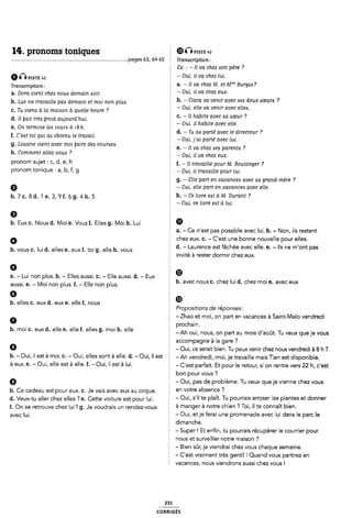 14. pronoms toniques È @Gme «2
...................................................................................pages aa, 64 as § rmmmpnon;
1 8x. : - Il va chez «son père ?
“QPISTE 41 § - Oui, ll va chez lui.
Tmmc,¿pt¿on_. a. - Il va chez M. et M"'” Burgots?
a. Dora vient chez noué demain Aoir. 3 _ Oui' il Ua chez eux'
b. Luc ne travaille pazs demain et moi non plua. b' _ Clam va ven” avec Öeó deux Öœum 7
c. Tu viena à la maiaon à quelle heure ? É _ om' eue va ven” avec eueó'
d Il Iyalt trèa ÿroid aujourd 'hui 5 C' _ H habite avec w “sœur ?
' ' 1 -o ', 'i n * il .
O I à 'sh' 1 ul i abite avec e e
n L ea couris
, - d. - Tu aa parle avec le directeur ?
f. Celst toi qui ats obtenu le travail. _ .. . . _
. - Oui, J al parle avec lui.
g. Louane vient avec moi taire det courzsea. Il chez parenté ?
h. Comment allez-voua ? Om H va chez eux
Pronom Wlet 1 Cl dl el h Ê f. - Il travaille pour M. Boulanger ?
pronom tonique : a, b, f, g Î - Oui, il travaille pour lui.
Ê g. - áîlle part en vacancea avec Aa grand-mère ?
Q - Oui, elle part en vacancea avec elle.
b_7e_gd_1e_3,9f_¿g_4h_5 h. -Ce livre e¢tàM. Durant?
1 - Oui. ce livre eat à lui.
9
b. Eux C. Nous d. |/loi e. Vous f. Elles g. Nloih. Lui m
È a. - Ce n'est pas possible avec lui. b. - Non, ils restent
G chez eux. c. - C'est une bonne nouvelle pour elles.
5 d. - Laurence est fâchée avec elle. e. - Ils ne m'ont pas
Ê invité à rester dormir chez eux.
e , ,D
a. - Lui non plus. b. - Elles aussi. C. - Elle aussi. d. - Eux ï
aussi. e_ Moi p|uS_ L Eue plus b. avec nous c. chez lui d. chez moi e. avec eux
G E
b. elles C. eux d. eux e. elle f. nous Î ®
Î Propositions de réponses:
¿ - Zhao et moi, on part en vacances à Saint-Malo vendredi
0 Ê prochain.
b' mo' C' eux d' elle e' elle f' elles g' mo' h' elle 2 -Ah oui, nous, on part au mois d'août. Tu veux que je vous
f accompagne àla gare ?
9 - Oui, ce serait bien. Tu peux venir chez nous vendredi à 8 h '?
b- - Oui. il est à moi. G- - Oui. elles Sont à elle- d- -Oui. il est 2 -Ah vendredi, moi, je travaille mais Tian est disponible.
È GUX- B- _ OUÎ, elle @St å elle- f- -*ÔUÎI Îl @St È lUl- - Cest parfait. Et pour le retour, si on rentre vers 22 h, c'est
bon pour vous ?
Q É ~ Oui, pas de problème. Tu veux que je vienne chez vous
b. vous C. lui d. elles e. eux f. toi g. elle h. vous
b. Ce cadeau est pour eux. c. Je vais avec eux au cirque. en V°t"e abserlœ 7
d_ /eU×_tU eue, Chez e||es 7 e_ Ce-L-te Voiture est pour |U1_ 5 - Oui, s'i| te plaît. Tu pourrais arroser les plantes et donner
f. On se retrouve chez lui? g. Je voudrais un rendez-vous à manger à "0Îfe Chlef* 7 TOÎI ll te C°"l'laÎÎ blen-
evee |ui_ § - Oui, et je ferai une promenade avec lui dans le parc le
dimanche.
2 - Super! Et enfin, tu pourrais récupérer le courrier pour
nous et surveiller notre maison ?
É - Bien sûr, je viendrai chez vous chaque semaine.
; - C'est vraiment très gentil l Quand vous partirez en
Î vacances, nous viendrons aussi chez vous l
231
coRRiGÉs
 