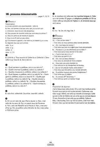 16. pronoms démonstratifs
ÊQPxsrs 47
Tramcription:
a. je vale prendre une iseule bouteille: celle-ia.
f 6
pages 71, 72, 73 2 b. Je voudrais voir celle avec les manches longues. c. Celui
f qui a le numéro 37 gagne un téléphone portable. d. On va
visiter celle qui est près de l'église. e. Je remercie ceux qui
2 sont venus.
b. Non, cet homme n`eAt paix celui quej'ai vu hier aoir. 0
c. Attention. ceux-là isont très dangereux. 2 b.3c.'ld.2e.óf.4g.5h.7
d. Voua pouvez me montrer celles qui aont dana la vitrine ?
e. Celui en verre eat de meilleure qualité.
f. Ceux à 200 € Aont un peu cheri.
Q foPxsrs as
1 Tranacription:
g. St la maiaon à gauche, c`eAt celle ouj'ai habite' ily a io anis. CX- - C'€óî UH b071 hôtel 7
h. Regarde ceux qui aont arrivés.
celui : b, e
celle : a, g
celles : d
ceux : c, f, h
9
b. Celle-là. c. Tous ceux-là. d. Celles-là. e. Celles-là. f. Dans Ê
1 - C"e¢t celui ou nouzs Aommei aliéis l'année dernière.
3 a. - Oh, il eat beau ton miroir l
: - C'ezst celui que julie m'a oljijeri pour mon anniveraaire.
b. -Pourquoi il y a cea vêtements «sur la table ?
Ê - C'eist ceux que je veux donner à ma asœur.
: c.-C'e<stle train de 17h io ?
1 - C'eAt celui qui part à 17li.
l | I 5 d. - Oh, c'est un beau château !
celle-là. g. Ceux- à. h. Dans ce ui- à
} - C`e¢t celui ou Leonard de Vinci a habité.
e. - Vouzs avez une jolie chambre ici.
1 - C'e<st celle qu'on va tranaiormer en bureau.
a. - Quel pantalon tu préfères, celui-ci ou celui-là ? E f_ _ QW @M ton pmù de mam, Cette année 12
b. - Quelle chemise tu préfères, celle-ci ou celle-là ? 2 - Cest celui que mon brère a eu l'année dernière.
C. - Quelles Cl'1aUSSUI'eS 'EU préfères, Celles-Cl OU Cell€S-là '.7 g, -Tu (1(3hète¿ toujoum deg, p0[re¿ Conljérengeó ?
d. -Quel chapeau tu préfères, celui-ci ou celui-là ? e. - Quels É - C'eAt celiea que je préùère.
gants tu préfères, ceux-ci ou ceux-là ? f. - Quelle jupe Î h. e Tu connaits M'"“ Retailleau ?
tu préfères, celle-ci ou celle-là ? g. - Quelle cravate tu : - C'e¿t celle qui porte un tailleur rouge.
préfères, celle-ci ou celle-là ? h. - Quelles chaussettes
tu préfères, celles-ci ou celles-là '? i. - Quel manteau tu § 9
préfères, celui-ci ou celui-là ?
Proposition de réponse:
Ê J'aime beaucoup cette photo. On y voit mes meilleurs amis.
È Ce sont ceux que je vois le plus souvent. Celle avec une
b- Celui-là C- Celles-là d- C€U×-là 9- CEUX-lå f- Celle-là Î robe rouge, Valérie, est celle qui travaille à la banque. Celle
qui est à côté de Valérie est une amie que je connais depuis
2 15 ans, Amandine (c'est celle que je préfère). Celle en
b. On va voir celui de Jean-Pierre Jeunet. c. Non, c'est É bleui c'est AUÖVQY- Celul Clul fall la Culslnei c'est m°" mall'
œ||e de ma SœUr_ d_ Oui, on prend Ceux de p,»OVenœ_ 1 Vincent. Celui qui est derrière Vincent est le mari de Valérie.
e. Non, celui de Marseille est à l'heure. f. Non, c'est celui I
d'hier. g. l/loi, je préfère celle d'Amélie. h. Oui, mais celles :
à 150€ sontjolies.
233
coRR|GEs
 