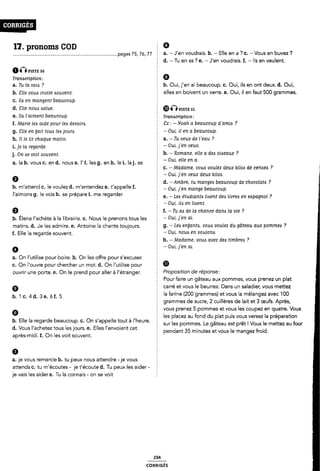 17. pronoms COD
Ô(Ê nsr: so
Tranacriptlon:
Tu la vous ? 5 b. Oui, j'en ai beaucoup. c. Oui, ils en ont deux. d. Oui,
¿`lle vous invite souvent. elles en boivent un verre. e. Oui, il en faut 500 grammes.
a.
b.
c.
d.
e.
g.
h.
a. la b. vous c. en d. nous e. l'f. les g. en h. lei. la j. se 2
' c. -
Ila en mangent beaucoup.
6
pages 75, 76, 77 a. -J'en voudrais. b. - Elle en a ? c. -Vous en buvez ?
d. -Tu en as ? e. - J'en voudrais. f. - lls en veulent.
Slle noue Aalue. É ®ÁÎ pls-fg 51
HA l'aiment beaucoup. § Tranœripfion,
f. Marie leA aide pour lea devoim. 8x : - Noah a beaucoup d'amlA ?
«Elle en lair tous le¢ joum. - Oui, il en a beaucoup.
Il le llr chaque marin. 2 a. -Tu veux de Veau ?
i. je la regarde. 2 - Oui-1'911 veux-
j_ on de von óouvent 5 b. -Romane, elle a dea olaeaux ?
0
h. m'attend c. le voulez d. m'entendez e. t'appelle f. 2 Om J-'en mange beaucoup
l'aimons g. le vois h. se prépare i. me regarder
6
- Oui. elle en a.
Madame, voué voulez deux kilos de ceriaea ?
- Oui, j'en veux deux klloa.
d. -Ambre, tu mangea beaucoup de chocolats ?
e. - Lea étudiants llaent dels livres en eapagnol ?
- Oui, lle en liaent.
f. -Tu aa de la chance dana la vle ?
b. Élena l'achète à la librairie. c. Nous le prenons tous les _ Oui lle" Gl-
matins. d. .le les admire. e. Antoine la chante toujours. È Q- - Lea enljanta, vous voulez du gâteau aux P0mm€¢ ?
f. Elle la regarde souvent. § _ Oui- "Ol-1° en Wulom-
0
3.
C.
On l'uti|ise pour boire. b. On les offre pour s'excuser.
On l'ouvre pour chercher un mot. d. On l'utilise pour
h. -Madame, voua avez des timbres ?
- Oui, j'en al.
ül
ouvrir une porte. e. On le prend pour aller à l'étranger. Z PFOPOSÎÎÎOH de FÉPOTISG-'
9
b. 'l c.4d. 3e. óf. 5
ap
0
8..
attends c. tu m'écoutes - je t'écoute d. Tu peux les aider -
je
Elle la regarde beaucoup. c. On s'appelle tout à l'heure. î
Vous l'achetez tous les jours. e. Elles l'envoient cet
rès-midi. f. On les voit souvent.
je vous remercie b. tu peux nous attendre -je vous
vais les aider e. Tu la connais - on se voit
Pourfaire un gâteau aux pommes, vous prenez un plat
carré et vous le beurrez. Dans un saladier, vous mettez
la farine (200 grammes) et vous la mélangez avec 100
grammes de sucre, 2 cuillères de lait et 3 œufs. Après,
vous prenez 5 pommes et vous les coupez en quatre. Vous
les placez au fond du plat puis vous versez la préparation
sur les pommes. Le gâteau est prêt ! Vous le mettez au four
pendant 35 minutes et vous le mangez froid.
coRR|GÉs
 