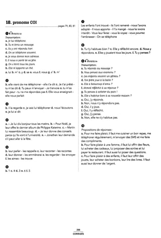 18. pronoms COI Ê 9
..................................................................................pages 79, ao, si E Les enfants l'0nt trouvé - ils Vont ramené - nous l'avons
adopté - Il nous apporte - il l'a mangé - nous lui avons
Q pgsyg 53 interdit- Vous leur ferez - vous la voyez - vous pourrez
T,-amcfiption, l'embrasser - On se téléphone
a.je lui téléphone.
b. Tu m`e'cri<s un message. Q
C- 116 .Y Om TÉPOWÎU hiefï b. Tu t'y habitués bien ? C. Elle y réfléchit encore. d. Nous y
d- O" 5€ T¿l¿Ph0'19 ÂOUUCHÈ § répondons. e. Elles yjouaient tous les jours. f. Tu y penses ?
e. je vous donne mon adrezme.
f. Il noua a parlé de aa bête. QQPISTE 5,.
g. On ¢'e'crit tout leo jourzi. 1-mnw.¿pt¿on:
h- 511€ m'<1PP0f'l9 Un mé- È a. Tu répondts au meuage ?
a. lui b. m' c. y d. se e. vous f. nous g. s' h. m' h. Vouii periziez aux examenis ?
c. Lea enljantes veulent un gâteau ?
Q Ê d. Ton brère joue (1 la balle ?
b. elle vient de me téléphoner - elle t'a dit C. Je t'ai prêté - § 6- Êlle <1 DCGUCOUP dïlmlö 7
tu m'as dit d. Tu peux m'envoyer - Je t'envoie e. tu m'as È f. Ahmed réfléchit à aa réponae ?
fait peur - tu ne me répondais pas f. Elle vous enseignait - g. Tu penaea à acheter du pain .i
elle nous parlait Î h. Slle Jhabitue bien à aa nouvelle maison ?
2 a. Oui, j'y réponds.
Q b. Non, nous n'y répondons pas.
b. il la regarde c. je vais lui téléphoner d. nous l'écoutons d' Ouli il Yl°Ue'
e_J-e |ui ai dit 5 f. Oui, il y réfléchit.
f g. Oui, j'y pense.
° È h. Non, elle ne s'y habitue pas.
a. -Je lui dis bonjour tous les matins. b. - Pour Noël, je 2 ®
leur offre le dernier album de Philippe Katerine. c. - Martin ï
lui ressemble beaucoup. d. - Je leur donne des conseils Proposmons (île repfjflsfesi
parce qU.Î|S Vont à Vuníversîté e _Jonathan œurdemande ; a. Pour me faire plaisir, il faut me cuisiner un bon repas, me
s,“ peut auer à |a fête 2 téléphoner régulièrement, m'envoyer des SMS et me faire
des compliments.
Q E b. Pour faire plaisir à une femme, il faut lui offrir des fleurs,
I lui acheter des cadeaux, lui proposer des sorties et lui
3' :eur Zadar ' 'els rappelle C' lefur îconteràles rlacontes 5 payer le restaurant. ll faut aussi lui poser des questions.
f'| eUr_ onnelr ' es emmenera' e' es regar er ' es envoyer 2 c. Pourfaire plaisir à des enfants, il faut leur offrir des
' es ames ' es trouve 2 jouets, leur acheter des bonbons, leur lire des livres. ll faut
Ê aussi leur donner de l'argent.
G
b.1c.4d.3e.óf.5
235
coRRiGés
 