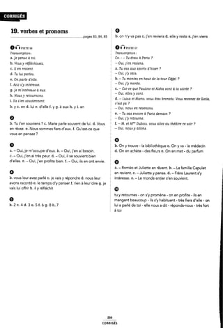 . ¿°§¿*1GS
19. verbes et pronoms § Ø
................................................................................. ..pages 83, 84, 85 Ê b. on n'y va pas c. j'en reviens d. elle y reste e. j'en viens
6nPISTE 56
Tramcription:
a.]e peme d toi.
b. Voua y réfjiéchizmez.
c. Il en revient.
d. Tu lui pariea.
e. On parie d'eiie.
f. Aziz A 'y iritérezsase.
g. je m'inte'reA<se à eux.
h. Noua y retoumona.
i. ila «s'en Aouvierment.
b. y c. en d. lui e. d'elle f. y g. à eux h. y i. en
0
0IÎÎ msn: 57
2 Tranacription:
8x. : - Tu étaia à Paria ?
- Oui, j'en reviem.
2 a. Tu vaa aux mom d'hiver ?
- Oui, j'y vaia.
È b. -Tu montea en haut de la tour Siÿÿei ?
- Oui, j'y monte.
Ê c. - Sat-ce que Pauline et Aixha vont à ia aoirée ?
- Oui, eiiea y vont.
d. - Luiaa et Mario, voua êtees bronzé¿. Voua revenez de Sicile,
2 c'e¿st pa ?
Z - Oui, nouis en revenona.
2 e. -Tu vais encore à Paria demain ?
E - Oui, j'y retourne.
b. Tu t'en souviens ? C. Marie parle souvent de lui. d. Vous Ê f- _ M- Bf Mm' DUb0ió, 120116 üllel GU ÎHÊÔITG 0€ 6011' 7
en rêvez. e. Nous sommes fiers d'eux. f. Qu'est-ce que f _ Oui- 7101163/ @HOM-
vous en pensez ?
6
a. - Oui, je m'occupe d'eu×. b. - Oui, j'en ai besoin.
C. - Oui, j'en ai très peur. d. - Oui, il se souvient bien
d'elles. e. - Oui, j'en profite bien. f. - Oui, ils en ont envie. §
0
5 6
b. On y trouve - la bibliothèque c. On y va -le médecin
d. On en achète - des fleurs e. On en met - du parfum
f en revient. C. - Juliette y pense. d. - Frère Laurent s y
b. vous leur avez parlé c. je vais y répondre d. nous leur intéresse. e. - Le monde entier s'en souvient.
avons raconté e. le temps cl'y penser f. rien à leur dire g. je
vais lui offrir h. il y réfléchit
9
b.2c.4d.3e.5f.óg.8h.7
tu y retournes - on s'y promène - on en profite - ils en
È mangent beaucoup -ils s'y habituent - très fiers d'elle - on
2 lui a parlé de toi - elle nous a dit - réponds-nous - très fort
É
à toi
236
CORRlGÉS
0
a. - Roméo et Juliette en rêvent. b. - La famille Capulet ã
 