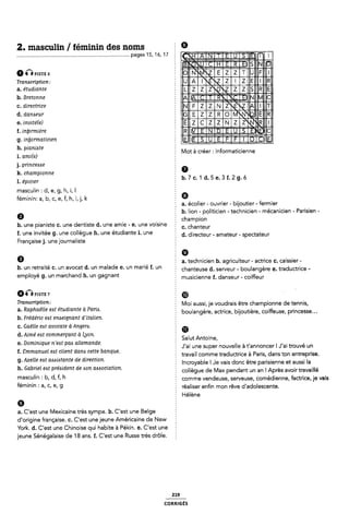 2. masculin/ féminin des noms å 9
................................................................................_. pages 15, 16, 17
0 “PISTE G É @IME
Transcription:
a. étudiante
b. Bretonne 5
c. directrice
d- d“"““T È EIIÎIEJNÎN
e. mviréie) Ê |
LMWW zmämgag
g. iniiormaticien
=J
EIE
ii. * * ~
_ puinme 2 Mot à créer : informaticienne
1. ami(e) ¿
j. princeiszse 5
k. championne 6
Léprcter, b.7c.1d.5e.3f.2g.ó
masculin : d, e, g, h, i, l
féminin: a, b, c, e, f, h, í,j, k É Q
§ a. écolier - ouvrier - bijoutier -fermier
È b. lion - politicien - technicien - mécanicien - Parisien -
Ø champion
b. une pianiste c. une dentiste d. une amie - e. une voisine 5 c_ Chanteur
f. une invitée g. une collègue h. une étudiante i. une d_ directeur amateur spectateur
Française j. une journaliste 5
9 a. technicien b. agriculteur - actrice c. caissier -
b. un retraite c. un avocat d. un malade e. un marie f. un 5 Chanteuse d_ Serveur bomengere e_ traductrice
employe 9' Un marchand h' Un gagnant 2 musicienne f. danseur - coiffeur
amPiste 7 É @ `
TT°_g°°'_ÎpÎ_Ê*_)"" Moi aussi, je voudrais être championne de tennis,
a' ap ae e eô e mn e a am' 5 boulangère, actrice, bijoutière, coiffeuse, princesse...
b. Frédéric eat enaeignant dïtalien.
c. Gaëlle eat avocate à Angem. 2 œ
d. Aime' eat commer ant à on. Î _
ç Ly : Salut Antoine
e. Dominique n'e¿t pac allemande. : , . ' . , , _ ,
: J ai une super nouvelle a t annoncer l J ai trouve un
f. Emmanuel eat client dana cette banque. : _ _ . . .
; travail comme traductrice a Paris, dans ton entreprise.
9' Axelle eu aómmnte de dlrecnon Ê Incroyable ! Je vais donc être parisienne et aussi la
h` Gabriel eót préóidem de Mm abóociaon' collègue de Max pendant un an l Après avoir travaillé
mascullfl 5 bi di fi h comme vendeuse, serveuse, comédienne, factrice, je vais
fémlm" Z af Ci ei 9 réaliser enfin mon rêve d'adolescente.
Hélène
6
a. C'est une Mexicaine très sympa. b. C'est une Belge
d'origine française. c. C'est une jeune Américaine de New
York. d. C'est une Chinoise qui habite à Pékin. e. C'est une E
jeune Sénégalaise de 18 ans. f. C'est une Russe très drôle.
219
coRRiGÉs
 