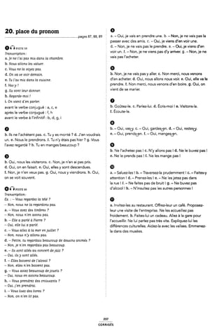20. place du pronom È 9
................................................................................. .pages 87, ss, B9 § 8- - Oui,j<-1* vais en prendre une. 11.- Non. je ne vais pas la
5 passer avec des amis. c. - Oui, je viens d'en voir une.
amPISTE 59 d. - Non, je ne vais pas le prendre. e. -Oui, je viens d'en
ï voir un. f. - Non, je ne viens pas d'y arriver. g. - Non, je ne
Transcription: :
. _ ,
a.je ne l'ai pas mis dans la chambre. 2 Va'$ pas l acheter'
b. Nous allons les saluer. 5
c. Vous ne la voyez pas. 5 G
@_ on Ua 6€ WU- demam § b. Non, je ne vais pas y aller. c. Non merci, nous venons
e_ Tu ¿'a¿ mm dam la ¢u¿¿¿ne_ 5 d'en acheter. d. Oui, nous allons nous voir. e. Oui, elle va le
f_ Va¿_y _; 2 prendre. f. Non merci, nous venons d'en boire. g. Oui, on
g. Ils vont leur donner. Vlent de se malle"
h. Regarde-moi I
i. On vient d'en parler. È 0
avant le Verbe conjugué ¿ al cl e b. Goûtez-le. c. Parlez-lui. d. Écris-moi ! e. Visitons-la.
après le verbe conjugué : f, h f- ÉC°Ute'le~
avant le verbe à l'infinitif: b, d, g, i
5 9
Q b. - Oui, vas¿y. C. - Oui, gardes-Len. d. - Oui, restes¿y.
b. Ils ne l'achètent pas. c. Tu y es monté ? d. J'en voudrais 9- “ OUÎI Pfendsçe- Î- “ Oui: mangesgÿfl-
un. e. Nous le prendrons. Î. Tu n'y étais pas hier ? g. Vous
I'avez regardé ? h. Tu en manges beaucoup ? 2 Ø
b. Ne l'achetez pas l c. N'y allons pas l d. Ne le buvez pas l
Q e. Ne le prends pas ! f. Ne les mange pas l
b. Oui, nous les visiterons. c. Non, je n'en ai pas pris. 2
d. Oui, on en faisait. e. Oui, elles y sont descendues. ®
f. Non, je n'en veux pas. g. Oui, nous y viendrons. h. Oui, a. - Saluez-les ! b. -Traversez-la prudemment l C. - Faites-y
OH Se VOÎÎ SOUVGHÎ- É attention ! d. - Prenez-les ! e. - Ne les jetez pas dans
la rue! f. - Ne faites pas de bruit! g. - Ne buvez pas
Q (1 msn 80 d'alcool l h. - N'insultez pas les autres personnes !
Transcription:
8x. : - Vous regardez la télé ? Ê Q
_ NOTL HOW He la TBECWOM PM- a. Invitez-les au restaurant. Offrez-leur un café. Proposez-
a. - Vous avez des timbres ? 2 leur une visite de l'entreprise. Ne les accueillez pas
_ NOTL HOW n'en 0100716 P116- froidement. b. Faites-lui un cadeau. Allez à la gare pour
h- _ Êlle <1 parlé Ô Pleffe 7 l'accueillir. Ne lui parlez pas très vite. Expliquez-lui les
_ Oul' elle lul a parlé* È différences culturelles. Aidez-la avec les valises. Emmenez-
c. -Vous allez a la mer en juillet ? É |a dans des musées
-Non, nous n'y allons pas. *
d. - Petite, tu regardais beaucoup de dessins animés ?
-Non, je n'en regardais pas beaucoup.
e. - Ils sont allés au concert dejazz ?
- Oui, ils y sont allés.
f. ~ Elles boivent de l'alcool ?
-Non, elles n'en boivent pas.
g. - Vous aviez beaucoup de jouets ?
- Oui, nous en avions beaucoup.
h. - Vous prendrez des croissants ?
- Oui. j'en prendrai.
i. - Vous lisez des livres ?
-Non. on n'en lit pas.
237
coRR|GEs
 