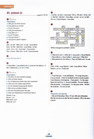 21. présent (1)
nPisre G2
Tra nacription:
a. ¿`lle¢¿mt une belle maiaon.
b.Noua¿1llono au cinéma.
c. Onåat â la poare.
d. Vouavéteei américain ?
e. Voua allez où ?
.1
I. lla_9nt trèa baim.
g. Vou¿`¢/:vez broid ?
h. Noua`_gvoms quatre enljanra.
aller : je vais - elles vont - tu vas - nous allons
faire : on fait- elles font - vous faites - tu fais
avoir: on a - j'ai - vous avez - nous avons
pages 91, 92, 93 2 a. je fais -je vais b. vous avez - On a - On est c. Tu as -j'ai
§ d. elle fait - elle fait e. Vous êtes - on est - on a f. on fait -
É On va g. Nous faisons - vous allez
' N SL
-**|A|v E z ** *›-|F
2J› c-9
a-› .-›|A
9 f-› o N T v
A
Verbe conjugué au présent : avons
être :je suis - elles sont -tu es - nous sommes : 9
È b. Mes amis vont c. Soa est d. vous avez e. Nous faisons
9 * .
b.3c.5d.óe.4f.1
0
fait f. Selma est g. on va h. il fait
Q *ÎÎ msn: sa
Tranacription:
a. Tea amie. ila oont vraiment aympaa.
b. Cllea ont deux chiena.
c. Ilo ont beaucoup d'amiA dans leur univeraité.
d. Cllea sont tree calmea aujourdhui.
e. lla ont vraiment beaucoup de chance.
f. ¿`llezi ont un excellent travail.
g. lla oont trèo granda pour leur âge.
h. Sllea aont étudiantea à luniverzsité Pario V.
Ils sont : a, g
Ils ont : c, e
Elles sont : d, h
Elles ont: b, f
2 f. Nous allons g. Vous n allez h. avez-vous i. Elles font
j. Mes parents et moi allons k. Paco et Pedro ont 1. tu vas
b. Vous êtes c. Les enfants ont d. Lucas et moi allons e. Il '
il fait - ll fait - nous faisons - c'est - nous allons - Nous
Ê faisons - on va - Timéo est
5
@E
2 a. Il est français. - ll est célibataire. - Il a vingt-cinq ans. -
Il va au travail. - Il fait du football et de la course à pied. -
Il est directeur d'entreprise. - ll est grand. - ll a les yeux
É
bleus et il est brun. h. Ils sont retraités. - Ils sont mariés. -
5 Elle est petite. - ll est grand. - Il a les yeux verts. - Ils font
Ã de la danse. - Ils vont au bal.
Proposition de réponse:
É - Elle est finlandaise. Elle a 19 ans. Elle est célibataire.
§ Elle fait du tennis et elle fait de la natation. Elle a les yeux
ITIEITOFI.
238
CORRIGÉS
 