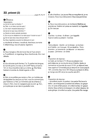 22. présent (2) Ê 9
................................................................................. .pages 95, 96, 97 E b. elle S/habille c. Les jeunes filles se maquillent d. je me
2 brosse e. Nous nous retrouvons f. Vous vous promenez
ÊÊ-È P1511: ss
Transcription: Ê 6
a. Qu 'eat-ce que tu étudies ? b. Nous nous retrouvons c. Je me lève d. Matthieu se
b. Théo, tu te lèvea tout de :suite ! promène e. Vladimir et Larissa se marient f. tu t'appelles
c. Ton mari travaille beaucoup ? È 9- On S'e×Cl-'Se
d. Qu 'eat-ce que vous cherchez ? 2
e. David ae marie Aamedi prochain.
f. Sat-ce qu'on téléphone à ta mère pour Finviter ce «soir ? il se lève _ tu aimes _ ils dînent _ je m'appe||e
g. 8<st-ce que vous vous amusez bien ? Sujet et verbe au présent : il se lave
h. Nous regardom Aouvent la télévision le soir. È
a. étudies b. te lèves c. travaille d. cherchez e. se marie Q
f. téléphone 9. veus amusez h. regardons E Tonio prépare - réveille -je me brosse -je me lave -
je m'habille -je m'occupe - On se dépêche - Tonio
Q emmène -je commence -je déjeune - on retourne -
b. Vous mangez c. Elle donne d. Xiao et Yuan aiment le Passe “llemmène ' 0" fentre
e. Tu préfères f. Je regarcle g. Nous cherchons h. l/lon mari
déteste Q
Ê Proposition de réponse:
9 Le matin, je me lève à 7 h 30 puis je prépare mon
b. Vous écoutez quel chanteur ? c. Tu parles trois langues. Petlt'déleUne"› le me d0UChe et le m'l'labllle~ Après: le
d. Camille porte une robe. e. l/l. et Mme Ramy arrivent a Commence ma l0Umée de C°Ul'5- À 12 hf le délelme aVeC
16 h. f. Nous travaillons dans un cinéma. g. Mes frères Ê mes C°PaÎ“5 à l'UmVef5lÎé Pulsle feÎ°Ume @fl C°U"5lU$qU'à
habitent à |_0ndre5_ h_ AbC|e| regarde Un |m_ 18 h. Je rentre chez moi à 18 h 30 puis je prépare le dîner,
je mange vers 20 h et je me couche vers 23 h.
0 2
b. Non, je ne préfère pas rentrer. c. Non, je n'achète pas ®
de baguette tous lesjours. d. Non, nous ne commençons PFOPOSÎÎÎOH de féP0fi59f
pas |'e×erCiœ_ @_ Non, je @emmène pas |e5 enfants aU 2 - Les enfants jouent. Ils parlent. Une petite fille lance le
¢irque_ f_ Non, nous ne Voyagecms pas Souvent g_ Non, ballon. Les enseignants surveillent les enfants. Un garçon
je nejet-te pas Ce Sac dans 1a p0ube||e noire crie. Un autre enfant pleure. Un enfant tombe. Un garçon
Z chante. Deux enfants s'embrassent. Un enfant dessine. Un
Ê autre grimpe. Un enfant se cache. Une petite fille mange.
239
coRmGÉs
 
