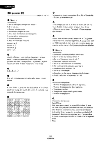 .--OJPEÎGÊS
23. présent (3) Ê 0
............................................................................."page-s 99, 100, 101 b. Je peux -tu veux c. vous pouvez d. on doit e. Vous voulez
§ f. Tu peux g. Ils ne savent pas
ÔÔmsrs sv
Transcription: Ê 6
a. Sat-ce que tu peux corriger mon devoir ? a. vous ne pouvez pas b. Je dois -je veux 0. On sait - tu
b.]e ne aaia paa. veux - tu dois d. vous voulez - on peut - Vous devez
@_ on peut gum; du tennig e. Nous ne pouvons pas - Pierre doit f. Nous ne savons
d. Slle ne peut paa [faire de Apart. Ê Pas ' ÎU PeU×
e. Vous devez lever la main avant de parler. É
f. je veux aller à ton exposition. Q
g. Tu ne doia paa crier. b. Oui, nous voulons/on veut faire du ski. C. Oui, je dois
h. Noua ne esavona paa conduire. aller chercher les enfants à la garderie. d. Oui, je veux aller
pouvoir ; al d au théâtre samedi. e. Non, je ne sais / nous ne savons pas
V0u|0ir ; cif § marcher sur les mains. f. Oui, je peuxjongler avec 4 balles.
devoir : e, g 1
SBVOÎFZ ll), ll p151'E 53
Î Tranacription :
Q a. Ha veulent aller en diacothèque demain aoir.
vouloir: elle veut - nous voulons - ils veulent -je veux Ê b- ¿Î¢H'e qulelle veuf aller au théatre 7
savoir : tu sais - nous savons -je sais - vous savez C- 54Î“C'e Cllfelleö övenï llaife du U¿l0 ?
pouvoir : elle peut - nous pouvons - ils peuvent -je peux d- lló Cl0lU9m fïëålöïei' Ô la TÉWIÎOH-
devoir : elle doit - tu dois - ils doivent ~ vous devez Ê G- 361”-Ce qlllll d0ll ïfvalllef 0€ We9l<'@T1d 7
f. Site peut regarder la télévision juAqu'à 21 h.
6 2 g. ila peuvent venir demain à 8 h.
b_ 3 C_ 5 d_ 4 e_ 1 h. Eat-ce qu'ii «sait nager ?
f a. ils veulent b. elle veut c. elles savent d. ils doivent
0 e. il doit f. elle peut g. ils peuvent h. il sait
b. je sais C. vous savez d. on sait e. elles savent f. nous Ê
savons m
È Proposition de réponse:
6 - Vous ne devez pas courir autour de la piscine.
b. vous voulez C. Je veux d. Nous voulons e. Ils ne veulent ï "VOUS ne devez pas Sauter dans la plscme'
pas f. Léo veut g. On veut h. Elle veut i. Ils veulent j. vous “Vous devez marcher'
Vou|eZ k_ Je ne Veux pas ¿ - Vous pouvez nager dans le grand bassin.
- Vous ne devez pas crier.
Ø E
: Ø *
llililillllläl Ê P *f Ci *
.
iiaimmraggiai ; 5;î.î,°.j'¿í§.f“'°°“”
Oui, nous pouvons venir le samedi 15 octobre. Tu veux
V U N E V de l'aide pour préparer cette fête ? Le matin, nous devons
aller chez mes parents mais nous pouvons venir t'aider
} juste après. Sinon, tu as prévu un cadeau pour Ludovic ?
Je sais qu'i| rêve d'avoir une guitare, alors c'est peut-être
la bonne occasion pour lui offrir ce cadeau l On en reparle ?
f Bises.
Î Nico.
240
coRR|GEs
 