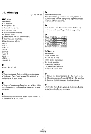 24-. présent (4) Ê 9
.........pages1o3,104,105 E Proposition de réponse:
5 Pour être en forme, je sors avec mes amis, je dors à 23
6GPISTE 70 h, je choisis des aliments biologiques, je pars souvent en
. . ï vacances 'e finis le travail tôt.
Transcription: 1 ' J
a. On binit tard. §
b. Noua partona tôt. 5 Ô
(;_ VOM ne dormez pm mm É Tu te souviens - elle et son mari viennent - Ils tiennent -
d_ 11,, ouvrent la p0m¿_ tu deviens - un livre qui t'appartient - tu me préviens
e. Tu ne réléchio pas beaucoup. 5
f. Il oÿÿre des ÿleum. Q
g. je ne vienaÿpas avec une bonne nouvelle.
h. Sllea reuaaióaent leura etudea. E
i. Nova découvrona la Grèce.
Ve“i'= 9 2 llilãli
fm" = a ã @EE
partir : b §
offrir : f Ê
Ouvrir ¿ d 9ÎÎPxsna 71
réussir ¿ h Tranacription:
dormir ¿ C E a. Elles biniaaent tard.
rééchir . e b. Il sort tous les esolns.
§ c. éîllels ojrent des cadeaux.
É d. Il vient à la maison.
0 e. Ilo ouvrent la enêtre.
b_ 3 c_ 5 d_ 2 e_ 6 f_ 1 f. Ils rééchiazsent beaucoup.
§ g. Slle zsert de l'eau à table.
découvrir : i
9 2
b. Vous réfléchissez C. Greta remplit d. Nous réunissons Ê ®
e. Tu réussis f. Clara n'obéitjamais g. Saïd et Monia ne b-“ N°"«le dors dans Url Camping- C-“OUÎI ll °l-'We à 14h-
VieÎ||issent pas h_ VL-,us níssez d. - Non, et en plus elles finissent à 'ló h. e. - Oui, je reviens
§ de Bretagne. f. - Oui, ils servent cles plats typiques.
b. Tu ars 0. Vous sortez d. Ce arfum sent e. Notre voisin Î m
P P .
part f_ Nous servons g_ A|essand,.o et Ms pa,-tent h_ Je ne § a. ll offre des fleurs. b. Elle grossit. c. Ils dorment. d. Elles
sors jamais 5 se souviennent. e. On part en voyage.
9
b. elles sentent C. On sort d.je te sers e. Vous partez f. ils §
ne vieillissent pas g. Tom choisit 1
241
coRR|GÉs
 