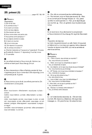 25. présent (5) Ê 9
............................................................................pages 107, 108, 109 E b- - Oui, elle ne comprend pas les mathématiques.
c. - Pas vraiment, nous ne lisons pas souvent. d. - Non,
6@PISTE 73 on ne connaît pas le fromage français. e. - Oui, parce
Tmmcr¿pt¿on__ qu'elles ne voient pas bien. f. - Non, je ne réponds pas
1_ ¿-ue ne dn mm § aux courriels. g. - Non, en général, nous ne prenons pas
2. Tu attends ie bus ? le bus'
3. Ils lisent un roman.
4. On voit des enùants. 2 Ô
5_ gueó bowem de ¿*eau_ b. Je reconnais c. Vous décrivez d. ils comprennent
5_ Nouó 1,¿vOm dam une peme Uma e. Nous entendons i. Vous lisez g. On reçoit h. Elles vivent
'Z. Vous prenez votre parapluie ? 5
8. Les enùants mettent ia table. Ø
9. Il reçoit un courriel. 2 Proposition de réponse:
10,19 ne fe crop; pa¿_ Le matin, les parents boivent un café. Hakim lit lejournal
11_ 511€ répond à la queóon et Hélène écrit un mot dans son agenda. Arthur descend
12_ Tu com-¿a¿¿ cet acteur _? 2 l'escalíer et répond à des SMS. Lou met sa serviette et
a. 3 lire b. 2 attendre c. 9 recevoir e. 7 prendre f. 'IO croire attend ses tartlnes'
g. 8 mettre h. 5 boire i. 11 répondre j. 4 voir k. 6 vivre Ê
l. 12 connaître 9QPxsïz 74
Î Transcription:
9 Ex. - Théo et Laura. vous écrivez un courriel ?
b. Les enfants écrivent c. Nous vivons d. J'écris e. Les E O Om' noué emvom un coumel'
-Pedro, est-ce que tu comprends la leçon ?
enfants ne lisent pas f. Vous dites g. On suit Î a'
2 fOui, je comprends la leçon.
9 b. - Les enbants, est-ce que vous buvez du jus derange?
2 ~ Oui, nous buvons du jus d`orange.
b. Nous descendons c. Max et Rachida vendent d. Vous § c_ _M,... Bouleyv eóme que vom entendez la muómue 7
n'apprenez pas e. Vous m entendez f. Elle répond g. Je ne Om fentendó la mu¿¿que_
Comprends pas h' Tu perds d. -Est-ce qu'eiie attend le bus ?
Ê - Oui, elle attend le bus.
Ø e. - Luce et Maëi, vous lisez a la bibliothèque ?
b. Nous vivons c. je te dis d. Les enfants prennent e. On _ Oui» "OW llôfmó fi la blblí0ïl1èqU€«
n'entend rien f, Je les perds f. -Mon chéri, est-ce que tu prends un the ?
5 - Oui, je prends un thé.
9 g. ~ Pascuai, tu connais cette chanson ?
_ _ _ 1 - Oui, je connais cette chanson.
boire : nous buvons - elles boivent - vous buvez - tu bois - :
on boit
mettre : nous mettons -je mets - elles mettent - tu mets - ®
on met 2 a. - Je lis des bandes-dessinées. b. ~ Elle écrit des
croire 2 nous croyons -je crois - vous croyez - tu crois - on croit C0U"lelS- Elle répond aU téléphone- Elle reçoit des
voir: nous voyons -je vois - elles voient- vous voyez - on voit meSSã9€'S- C- - OH Prend le 'fãXÎ- Ô afîed le 'Hain-
recevoir :je reçois - elles reçoivent - vous recevez -tu reçois - Z
on reçoit
connaître: nous connaissons -je connais - elles connaissent -
vous connaissez - tu connais
242
coRR|GÉs
 