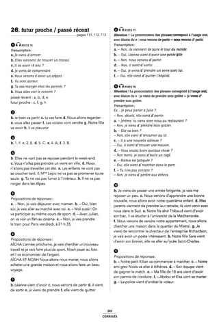 26. futur proche / passé récent g 00msi: vi
............................................................................pages 11 1, 1 12, 1 13 1 Attention 1 La prononciation des phrases oonespond à l'usage oral,
avec élision du e : nous venons de partir = nous venons d'partir.
0Ê-Î Piste 76 Transcription:
Tmn¿cr¿pt¿0n_. 2 a. -Non, ila viennent de taire le tour du monde.
a.]e viens d'arriver. b. - Oui, Leanne vient d'avoir une petite lille.
b. ãllea viennent de trouver un travail. c. -Non, noua venona dlpartír.
c. Il va avoir 18 ana ? d. 4 Non. il vient d'<xortir.
d. je vient de comprendre. É e. - Oui, je viena d'prendre un verre avec lui.
e. Noua venona d'avoir un enant. f. - Oui. elle vient d'quitter l'hôpital.
f. Ils vont dormir.
g. Tu vai manger chez tels parente ? @Ô Fist: rs
11, VOM alle; Voir le ggngerr ? Attention ! La prononciation des phrases correspond à l'usage oral,
5 avec élision du e : je viens de prendre mon goûter =je viens d'
§ prendre mon goûter.
Î Tranacriptiori:
9 Î Cx. :je peux parler àjulie ?
. . . 2-N,'l',l`d".
b. le train va partir C. tu vas faire d. Nous allons regarder - on deóo e el e vlelll palllr
. _ . Ê a. - érôme. tu viena avec noue au restaurant ?
e. vous allez passer f. Les voisins vont vendre g. Notre fille ¿ J
¿ - Non, je mena ol prendre mon gouter.
b. - 8lle va bien ?
6 I - Non, elle vient d'retourrier au lit.
Z c. -il a une no velle adreezie ?
i›.i.F.c.2.E.¢1.5.c.e.4.A.i.3.B. .. . ll _
; - Oui, ll vient cl trouver une malason.
9 § d. - Vous voulez boire quelque choae ?
ï - Non merci, je viens d'bolre un calé.
b. Elles ne vont pas se reposer pendant le week-end. . . . .
¿ e. -Mamie est iÿatiguee ?
c. Vous n allez pas prendre un verre en ville. d. Nous E Om' eue mem wmarcher dam le pam
n allons pas travailler cet ete. e. Les enfants ne vont pas E f_ Tu n.e¿ paó coment ?
se coucher tard. f. Mme Lepic ne va pas se promener toute ; Non, je mem dfperdre aux échem
seule. g. Tu ne vas pas fumer à llintérieur. h. ll ne va pas
neiger dans les Alpes. ®
passé récent: a, b, d, e
futur proche : c, f, g, h
va avoir h. il va pleuvoir
Î h. Je viens de passer une année fatigante, je vais me
G : reposer un peu. c. Nous venons d'apprendre une bonne
Propositions de reponses-' nouvelle, nous allons avoir notre quatrième enfant. d. Mes
al _ Non' le Vals delellllel avec maman' bl _ Oul' blell Î parents viennent de prendre leur retraite, ils vont venir avec
Sûr' le lfals allel aufllalché avec lol' C' _ Mol aussl l Qll nous dans le Sud. e. Notre fils aîné Thibaud vient d'avoir
Va pamlîlpel mem? lîours de Sãoltl _d' __AVeC Jällan' son bac, il va étudier à lluniversité de la Méditerranée.
on va voir un im au cinema. e.- on e vais ren re 1
35'.l p E f. Nous venons cle vendre notre appartement, nous allons
' : chercher une maison dans le quartier du Mistral. g. Je
viens de rencontrer le directeur de l'entreprise Richardson,
6 je vais avoir un poste intéressant. h. Notre fille Sara vient
Pro ositioris de ré onses: - . . .
._ p P : d'avoir son brevet, elle va aller au lycee Saint-Charles.
AICHA Lannee prochaine, Je vais chercher un nouveau '
travail etje vais faire plus de sport. Noah jouer au loto È m
et il va économiser de I argent. I _ . ,
.. : Propositions de reponses.
AlCHA ET NOAH Nous allons nous mallel' nous allons b. - Notre petit Kilian va commencer à marcher. c. - Notre
acheter une grande maison et nous allons faire un beau ami Nícos aller à Athènes d_ son équipe Vient
Ê de gagner le match. e. - l/la fille de 18 ans vient d'avoir
f son permis de conduire. f. -Abdou et Elsa vont se marier.
0 Ê g. - La police vient dlarrêter le voleur.
b. Leanne vient d'avoir c. nous venons de partir d. il vient §
de sortir e. je viens de prendre f. elle vient de quitter l
voyage.
243
coRRiGÉs
 