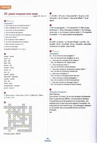 27. passé composé avec avoir É 9
pages115, 116, 117 b. J'ai été c. On a eu d. Vous avez fait e. Tu as vu f. J'ai
§ rencontré g. Ils ont vendu h. Vous avez rééchi i. Tu as
nnpm 2 appris
Transcription:
a. 86!-ce que tu au un ticket de métro ? Ô
b_ gne G fëlépmmé d Mr" ronrmequ § b. On n'a pas gagné ! c. Tu n'as pas ni ? d. Elle n'a pas
c, V0u¿ avez eu du problèmeg ? dit bOnjOUl'. 6. VOUS 'âVeZ pâS lU Sa leflîfe '.7 f. ll$ 'Ot pâS
d_ 0,1 va achem deb 1,,-a¿¿,e¿_ ¿ voulu venir. g. Je n'ai pas vu Lola ce matin ! h. ll n'a pas fait
@_ ge ne va pm, a¢›¿.¿›p¢e,- ,on ¿m,;mm,,1_ la vaisselle. i. Il n'a pas accepté ma proposition.
I. Voua avez choioi ?
g. Tu aa penaé (1 mon cadeau
h. Ha :sont à Montréal cene Aemaine. j'ai vieilli - j'ai grossi - tu n'as pas changé - tu as fait - J'ai
i. tilea ont pm l'avion a rr h. 2 travaillé -j'ai eu -j'ai acheté -j'ai eu -j'ai perdu - cela a été -
j__]'é0ri¿ un me¿¿qgg_ Î ma femme mlâ qülé - Cela mla falî
au passé composé : b, c, f, g, i
réussir : réussi
avoir: eu
1 PISTE 81
j Tramcriprion:
ï Ex. : Tu aa rencontré julie Quebbelec ?
; ~ Oui. j'ai rencontréjulie Quebelec en 2012.
être . été § a. - Vous avez dee nouveilea de M. Duboia ?
faire : fait ~ Oui. j'ai téléphone' à M. Dubois lundi.
devoir . dû ¿ b. ~ Vouo connaizsaez Paria ?
vouloir : voulu
savoir : su
Î - Oui. j'ai viaire' Pam l'année demière.
c. - Vous avez mange' au rearauranr La Bonne Table ?
_ È - Oui. j'ai dîné au reatauram .samedi noir.
voir : vu -
perdre : perdu
répondre : répondu
l d. -jane voue a téléphoné ?
t - Oui. j'ai recu un meulage dejane hier wir.
È e. ~ Voua connaiaaez le im Cosmopolis ?
vendre : vendu ; _ .. _ . . . . . .
- Our.1ar vu le mlm a la tele le mom dermer.
dire :dit
Î I. - Vouo avez envoye' un meooage à Ciara ?
ecme ec" ¿ - Our. 1 ai envoye un menage a Clara ce matin.
comprendre 1 compris
ouvrir: ouvert
9
b. Nous avons c. Vous avez d. On a e. Elles ont f. Elle a
g.Tu as h.J'ai
5 0
. Proposition de réponse:
Cher Clément,
Tout va bien. Ce matin, j'ai eu mon entretien d'embauche.
Cela n'a pas été trop difcile. J'ai rencontré le directeur.
¿ Il a posé beaucoup de questions sur ma formation. J'ai
0 expliqué tout ce que nous avons appris à l'université. J'ai
11. st , ,
a-9 NNU4¿b-› U et
C-›
r-› R
zi
Ed-›
__~*U¿
F
D H9"OB
U5__ _
|~-|F | N |
Participe passé : félicité
L *-›vEND
aussi parlé de mon travail à Lyon. J ai intenoge le directeur
sur sa société. Nous avons parlé environ une heure.
3* À bientôt,
Ã Yan
244
comucés
 