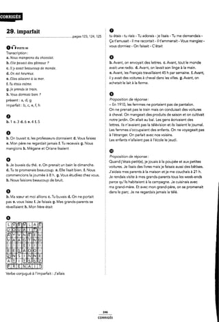 29. imparfait
............................................................................pages 123, 124, 125 Ê tu étais - tu riais - Tu adorais -je lisais - Tu me demandais -
aÔnsr: se
Transcription :
a. Nous mangeons du chocolat.
b. Elle Uaiaalt des gâteaux ?
C. il y avait beaucoup de monde.
d. On est heureux.
e. Elles allaient à la mer.
f. Tu étaia calme.
g.]e prenda le train.
h. Vous dormiez bien ?
présent : a, d, g
imparfait : b, c, e, f, h
9
b.1c.3a.¿›e.4f.5
Ça t'amusait -il me racontait -il t'emmenait - Vous mangiez -
È vous donniez - On faisait - C'était
5 9
b. Avant, on envoyait des lettres. c.Avant, tout le monde
2 avait une radio. d. Avant, on lavait son linge à la main.
e. Avant, les Français travaillaient 45 h par semaine. f. Avant,
É il y avait des voitures à cheval dans les villes. g. Avant, on
achetait le lait à la ferme.
2 9
Proposition de réponse:
- En 1910, les femmes ne portaient pas de pantalon.
È On ne prenait pas le train mais on conduisait des voitures
à cheval. On mangeait des produits de saison et on cultivait
notre jardin. On allait au bal. Les gens écrivaient des
È lettres. Ils n'avaient pas la télévision et ils lisaient le journal.
Les femmes s'occupaient des enfants. On ne voyageait pas
Ê à l étranger. On parlait avec nos voisins.
b. On buvait c. les professeurs donnaient d.Vous faisiez Les enfants rfauaíent pas à |.éœ|e 'G jeudÎ_
e. Mon père ne regardaitjamais f. Tu recevais g. Nous
mangions h. Mégane et Oriane lisaient
0
b. Je buvais du thé. C. On prenait un bain le dimanche.
§ (D
2 Proposition de réponse:
§ Quand j'étais petit(e), je jouais à la poupée et aux petites
Ê voitures. Je lisais des livres mais je faisais aussi des bêtises.
d' Tu te pr_°mena_'s beefuãoup' e' Elle llsêflt b'__en' f' Nous É J'aidais mes parents à la maison etje me couchais à 21 h.
œmmenclons la loumee a 8 ll' g' VOUS etudllez Chez Vous' § Je rendais visite à mes grands-parents tous les week-ends
h. Nous faisions beaucoup de bruit.
b. Ma sœur et moi allions c. Tu buvais d. On ne portait
pas e. vous lisiez f. Je faisais g. Mes grands-parents se
réveillaient h. Mon frère était
e
EEE@!E
Eoug.
lllllll
NEEEEEE
Eug
Verbe conjugué à l'imparFaít : J'allais
È parce qu'ils habitaient à la campagne. Je cuisinais avec
2 ma grand-mère. Et avec mon grand-père, on se promenait
f dans le parc. Je ne regardais jamais la télé.
246
coRR|GÉs
 