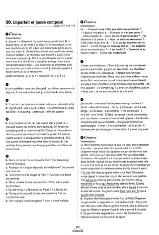 30. imparfait et passé composé Gmsfzw
............................................................................pages 127, 128, 129 Tranôcrlpon;
6nPISTE 88
Transcription:
a. Quand il a téléphoné, ily avait beaucoup de bruit. b. Il
E Ex. : -Pourquoi vous n'ête¢ pas allés voua promener ?
Ê - Il ijaiaalt trop ijroid. a. - Pourquoi ru n`e<s pas venue ?
-]`e'tai¿s malade. b. -Alora. quest-ce que tu aa fait ? -]'ai
2 téléphoné à la police. c. -Alors. ce dîner au restaurant ? -
' C'était cher et aa bon. d. -Tu aa eu des nouvellea de tea
ijaiesait beau, on east allées ù la plage. c. ]'e'taiA isatigué, je me _ p
. amas ? - lle ont envoyé un mezsesage hier. e. -Ton appareil
Auklcouché à_ 9 h' d' O,n il fait “lle promenade perce qu lly photo ne marche plua ? -Il est tombé. f. -Comment tu aa
avait du Aolell. e. Elle etait dana l arbre pour cueillir dezs cenaea ~ . , .
et elle est tombée. f. je racontaizs une hiatoire à Lucie et elle
5 trouve l hotel ? -ll était trèe conÿortable.
zs'e¢t mlzse à pleurer. g. Elle a lu une BD parce qu'il n'y avait
rien à voir à la télé. h. On a mange' du iromage: il ne reatait
nen dautre dana le iingo. i. ãlle avait trop de problèmes avec Ê yavais une invitation _ Jiétais à Lomé _ ie ne connaissais
zson directeur alora elle a démllszsionné. j. Manuela pazmait à
Rouen donc j'ai pu la rencontrer.
passé composé : a, d, g, h / imparfait: b, c, e, f, i,j
pas du tout la ville - j'ai pris un taxi-moto - Le chauffeur
È du taxi-moto a eu beaucoup - ll faisait nuit, les rues
n'étaient pas éclairées. Nous nous sommes arrêtés - nous
avons fait - nous avons trouvé - des personnes entraient.
J'ai payé mon chauffeur, je l'ai remercié et je suis entré - on
b. on a préféré C. tout s'est bloqué d. on allaite. personne n'a m'a aœuellll ' l'al Compils ClU'll Y Wall Un Pmblème. CIL-le le
répondu f. une voiture bloquait g. je dormais h. nous étions È Wétals pas ' Je me SUÎS e×CU5é et le 5U'5 $°lÎl
b. il portait- on s'est rencontrés C. elle a vu - elle est partie llal tr°UVé ' Une Île"lal"'e de l°e"5°n"e5 qlll tenalellt/
d. ingrid avait - elle a eu e. J'étais -il a commencé f. Linda § teflall ' elles atlendalem ' fai lu 'l'al Îf°UVé ' Je me SUÎS
est allée - elle avait g. J'attendais - elle est passée
0
b. Virginie descendait du bus quand elle a glissé. C. Il
pleuvait quand les enfants sont sortis. d. On faisait les
dirigé -je l'ai salué - J'ai compris -il ne parlait pas - Il
5 m'a fait - m'a invité - C'était -je venais -je ne connaissais
pas -je devais ~ nous sommes arrivés - j'avais - J'ai donné -
2 réceptionniste qui a contacté - Une jeune femme m'a
accompagné - Il était - Il m'a demandé - Je lui ai dit- ll
Courses quand on a rencontré Mme Duvai e_ Nous étions s'est excusé -je n'étais pas -il attendait - Il y avait - il y avait
dehors quand les voleurs ont cassé la porte. f. Erwan et
Gaëlle avaient 10 ans quand on a pris cette photo. g. Elle
riait quand le directeur est entré dans le bureau. h. Les
Q Êx›xs1'r›: oo
Ê Transcription:
policiers bloquaient la rue Savary quand les manifestants E Le Pelíl CHGPCTOTI TW89 Wall 12 GM- UHJOWY elle 0 demandé
sont arrivés.
6
b. Alors, comment tu as trouvé le film ? J'ai beaucoup
aimé la musique.
2 à aa mère : « je peux aller chez grand-mère ? ››. Le Petit
È Chaperon rouge voulait lui apporter un pot de beurre et une
galette. Elle a pris Aon vélo pour aller chez aa grand-mère.
2 En chemin, elle a parlé a un loup qui ÿaiaait un pique-nique
È dans la ùorêt. Quand elle eu arrivée chez Aa grand-mère, elle
Î a conne' a la porte et elle eat entrée. Sa grand-mère regardait un
C' Pourquoi tu "las pas répmldu au téléphone ? Je prenais l match de iiootball à la télévizsion parce qu'elle aimait le :sport
une douche.
d. Comment tu t'es coupé la main ? J'ouvrais une boîte
de sardines.
e. Alors, a-t-elle trouvé une solution ? Oui, elle a parlé
au directeur.
f. Qu'est-ce qu'il a fait dans les Alpes ? Il a fait du ski.
g. Pourquoi tu as posé toutes ces questions ? Je ne
comprenais pas.
h. Son voyage s'est bien passé ? Non, il a été malade.
Z << Êaller chez ta grand-mère ››. Le Petit Chaperon
rouge inlui apporter un pot de beurre et une galette.
Elle est partie chez sa grand-mère. En chemin, elle i
È rencontré un loup gui était perdu dans la forêt. Quand
elle est arrivée chez sa grand-mère, elle a frappé à la porte
et elle est entrée. Sa grand-mère était dans son lit parce
È gu'elle était malade.
b. Je peux aller chez grand-mère ? c. Le Petit Chaperon
rouge voulait lui apporter un pot de beurre d. Elle a pris
É son vélo pour aller chez sa grand-mère e. elle a parlé à un
loup qui faisait un pique-nique e. elle a sonné à la porte
f. Sa grand-mère regardait un match de football à la
télévision parce qu'elle aimait le sport.
247
coRR|GÉs
 