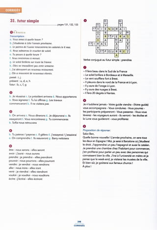 31. futur simple
pages131, 132,133
01-? Î-'ESÎEL `
Transcription .~
b. j'étudierai d Lille liannée prochaine. <"| l
c. Le patron de l'u¢ine rencontrera leo aalariéa le 6 mal.
Iillilil
a. Voua venez à quelle heure ? 3*
e. Tu palmes (1 quelle heure ?
<1. Nouts admiroim le coucher de soleil.
f. Noua renlrerorm a minuil. Verbe conjugué au futur simp|e ¿ prendras
g. Le aolell brillera sur loule la France.
h. ¿`lle<s ne lravaillenl pms celle semaine.
1. j ai decouvert un nouveau realauranl. H fera beau dans le Sud de la France
j. ¿'lle a rencontré de nouveaux clienla. Le sde" brmera à Bordeaux et à Ma|,sei"e_
Passé ï li l - Le vent soufflera fort à Brest.
Pfésem 5 af di e› h É - ll pleuvra dans le nord de la France et à Lyon.
fUÎU" 1 bl C› ff 9 ~ - Il y aura de l'orage à Lyon.
0
b. Je réussirai rz. Le président arrivera d. Nous apporterons Ã
sa. Vous signerez f. Tu lui offriras g. Les travaux §
C0mm€CeI'0nî ii- ll ne visiterã pas Î Je n'oublierai jamais - Votre guide viendra - (Votre guide)
- Il y aura des nuages à Brest.
- ll fera 20 degrés à Nantes.
vous accompagnera - Vous conduirez - Vous pourrez -
les participants prépareront - Vous passerez - Vous vous
b. On arrivera c. Nous dînerons d. Je déjeunerai e. Ils Î lèVe"eZ ' les V°Ya9eU'5 aU"°"Î ' ils Ve"'°"Î ' les éÎ°Île5 eÎ
essayeront f. Vous rencontrerez g. Tu commenceras ' la Lime VOUS 9Ulde"°"Î ' V°U5 P"°te'eZ
ll. SO`lla FIOUS I'GÎl'OUV€l'a
0
ia. Tu paieras / payeras c. ll gèlera <1. j'essayerai /j'essaieraí '
U on comprendra ¿_ “S essuieront g_ Barry nettoiera _ Quelle bonne nouvelle l l_'annee prochaine, on sera tous
6
être : nous serons - elles seront
avoir : j'aurai - nous aurons
prendre :je prendrai - elles prendront
pouvoir : nous pourrons - elles pourront
9
Proposition de réponse:
Salut Ben,
les deux en Espagne ! Moi, je serai à Barcelone où j'étudierai
le droit. J'apprendrai un peu |'espagnoI et aussi le catalan.
Je prendrai une chambre chez |'habitant pour commencer,
j'en profiterai pour parler un peu avec des personnes qui
connaissent bien la ville. J'irai à l'université en métro et je
pense que le week-end, je visiterai les musées de la ville.
Et bien sûr, je goûteraí aux fameux chun'os !
vendre :je vendrai - nous vendrons À |
aller : nous irons - elles iront
venir :je viendrai - elles viendront
vouloir :je voudrai - nous voudrons
écrire : j'ecrirai - elles écriront
248
plus
conmaés
 