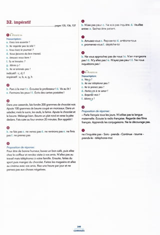 32. impératif
.............................................................................page§13s, 136, 137 E b- N'aie pas peur. C- Ne sois pas inquiète. d. Veuillez
unvisrz sa
Transcription:
a. Finis ion assiette!
b. Ne regarde pas la télé !
c. Vous liaez lejaurnal .7
d. Noua baiaona du bon travail.
e. Amusez-vous bien !
f. Tu m'ëcoutea ?
g. Allona-y !
h. Ne mïmenda pas !
indicatif : c, d, f
impératif: a, b, e, g, h
0
b. Pars à la mer! c. Écoutez le professeur ! d. Va au lit !
e. Fermons les yeux ! f. Écris des cartes postales !
0
j entrer. e. Sachez être patient.
j b. Amusez-vous c. Repose-toi d. arrêtons-nous
e. promenez-vousf. dépêche-toi
É b. Ne vous approchez pas de nous ! c. N'en mangeons
É
pas ! d. N'y allez pas l e. N'ayez pas peur ! f. Ne nous
inquiétons pas !
i P1s'r£ 95
§ Tranocription:
- a. Va¢¿y !
1 b. Ne me téléphone pas !
¿ c. Ne le prenez pas !
_
d. Parleo-en à la aœur
É e. Regarde-moi !
~ f. Aliong !
I
Dans une casserole, fais fondre 200 grammes de chocolat noir.
Ajoute 100 grammes de beurre coupé en morceaux. Dans un i ®
saladier, mets le sucre, les œufs, la farine. Ajoute le chocolat et _ P'°P°5lÎl°” de 'éP°”5ef
le beurre. Mélange bien. Beurre un plat rond et verse la pâte § 'Pafle ffaflçals ÎOUS les l°U"5- N'UÎlll5e Pas 'fa langue
dedans. Fais cuire au four environ 20 minutes. Bon appétit !
0
j maternelle. Écoute la radio française. Regarde des lms
Î français. Apprends les conjugaisons. Ne te décourage pas
b. ne fais pas c. ne venez pas d. ne rentrons pas e. ne finis Î Ø
pas f. ne prenez pas
Proposition de réponse:
ne t'inquiète pas - Sors - prends - Continue - toume -
prends-le - téléphone-moi
Pour être de bonne humeur, buvez un bon café, puis allez ¿
chez le coiffeur et rendez visite à vos amis. N'allez pas au
travail mais téléphonez à votre famille. Ensuite, faites du
sport puis mangez du chocolat. Faites les magasins et allez `
au cinéma avec vos amis. Riez une heure parjour et ne
pensez pas aux choses négatives.
249
conmcs
 