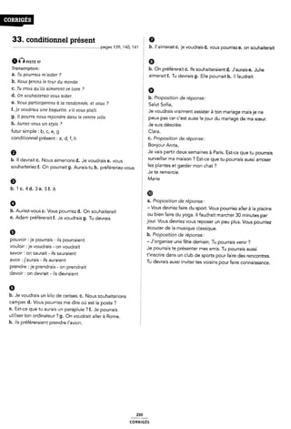 33. conditionnel présent
anPISTE B7
Transcription:
a. Tu pourraiis m'aider ?
b. Nouix ÿerom le tour du monde.
c. Tu croia qu'il¿s aimeront ce livre 7
d. On Aouhaiterait voua aider.
pages 139, 140, 141 E b. il aimerait c. je voudrais d. vous pourriez e. on souhaiterait
a
É b. On préférerait c. Ils souhaiteraient d. J'aurais e. Julie
§ aimerait f. Tu devrais g. Elle pourrait h. il faudrait
g 9
5 b. Proposition de réponse:
e. NouA participerom à la randonnée. et vous ? 2 Salut Sofia,
f. je voudraizs une baguette, ¢'il voue plait. È Je voudrais vraiment assister à ton mariage mais je ne
g. Il pourra nous rejoindre dans le centre ville. § peux pas car c'est aussi le jour du mariage de ma sœur.
h. Auriez-voua un stylo ?
futur simple : b, c, e, g
Ê Je suis désolée.
E Clara.
conditionnel present : a, d, f, h
b. Il devrait c. Nous aimerions d. Je voudrais e. vous
souhaiteriez f. On pourrait g. Aurais-tu h. préféreriez-vous 5
9
b.1c.4d.3e.5f.ó
9
§ C. Proposition de reponse:
Bonjour Anita,
2 Je vais partir deux semaines à Paris. Est-ce que tu pourrais
surveiller ma maison ? Est-ce que tu pourrais aussi arroser
2 les plantes et garder mon chat ?
f Je te remercie.
Marie
a. Proposition de réponse:
Ê - Vous devriez faire du sport. Vous pourriez aller à la piscine
b' A“rieZ`V°uS C' Vous pourriez d' on souhaiterait E ou bien faire du yoga Il faudrait marcher 30 minutes par
e' Adam préféreralt f' Je Voudrals 9' Tu devras jour. Vous devriez vous reposer un peu plus. Vous pourriez
9
pouvoir :je pourrais - ils pourraient
vouloir :je voudrais - on voudrait
savoir: on saurait- ils sauraient
avoir : j'aurais -ils auraient
prendre :je prendrais - on prendrait
devoir: on devrait - ils devraient
6
écouter de la musique classique.
2 b. Proposition de réponse:
- J'organise une fête demain. Tu pourrais venir ?
Je pourrais te présenter mes amis. Tu pourrais aussi
È t'inscrire dans un club de sports pour faire des rencontres.
Tu devrais aussi inviter tes voisins pour faire connaissance.
b. Je voudrais un kilo de cerises. c. Nous souhaiterions
camper. d. Vous pourriez me dire où est la poste ?
e. Est-ce que tu aurais un parapluie ? f. Je pourrais
utiliser ton ordinateur ? g. On voudrait aller à Rome.
h. ils préféreraient prendre l'avion.
250
coRR|GÉs
 