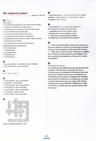 34. subjonctif présent É 9
.............................................................................pag<-15143, 144, 145 § b- que vous buviez C. que mes amis dorment d- qu'ils
§ viennent e. que tu prennes f. qu'ils soient g. que tu
64') mn t'excuses h. qu'on étudie
Tra nacription : Ê
a. On aouhaite qu 'il obtienne son examen de bin d'e'tudeA. 0
b. j'e<spère quil viendra noue rendre visite. b. On voudrait qu'i| nous réponde rapidement.
c. il mmemn que je reuwaae ci irouver un bon rravaii. § On croit qu'il nous répondra rapidement.
d. je auia certaine qu 'il eat déja parti. : C- Je Perlse que V°U5 "°U5 dites la Vérité-
e. Tu crois qu 'il va baire beau ce week-end ? I J'aimerais que V°U5 "°U5 disiez la Vérité-
f. je voudraia que noua pariiona en vacancea. } d* ll faut que tu P"e"'"e5 la b°""e deC'5'°"-
g. li [mudrait que voua jïniaaiez ce douier avant de partir. Î 0" e5Pè"e que ÎU Pfendfas la b°'""e dé°l5l°"-
h. je pense qu'ii va maider. 5
i. HA veulent que tu aoia présente zi la réunion. 1 6
Expressions suivies du subjonctif ¿ 1 a. - Il faut qu'il offre des eurs. Il faut qu'il invite la jeune
a. On souhaite que... * femme au restaurant. ll faut qu'iI lui écrive des mots doux.
c. Il aimerait que... 2 Il faut qu'il soit sympathique. ll faut qu'il ait de l'humour.
f_ Je voudrais que___ b. - ll faut que tu arrives en avance. Il faut que tu t'habiIles
g. Il faudrait que... V bien. ll faut que tu fasses attention à ton langage. Il faut
i_ jjs veujem que___ V que tu parles de tes expériences. ll faut que tu montres
I ta motivation.
9 i
b. que tu prennes c. qu'il parte d. qu'on choisisse § 9
e. que je lui écrive f. que vous triiez Ã P'°P°5ltl°" de 'éP°"5e5
* Je voudrais que vous téléphoniez au service des ressources
9 ' humaines. Il faudrait que vous écriviez à M. Gouin.
b. 2 6 CL 3 5 L 4 ¿ J'aimerais que vous remplissiez le formulaire de demande
' de visa pour l'Angola et que vous commandiez le visa.
- ll faudrait que vous envoyiez un message à M'“° Blankaert
° pour confirmer le rendez-vous. Je voudrais que vous alliez
D' "°“5 da"5°"5 ' que V°“5 daflslez . au service technique et que vous voyiez Julien Erckens.
c. ils partent - qu'ils partent V ll faudrait que vous accueilliez M"" Melaerts le 27 juillet
d' "ous pre"°"5 ` que mus p'Ê"'°"5 i à 8h. Enfin, je voudrais que vous arrosiez la plante dans
e. nous buvons - que vous buviez mon bureau
f. nous étudions - que vous étudiiez
g. ils viennent - que je vienne
h. nous sortons - que vous sortiez
EIIIIE
Verbe au subjonctif présent : sois
251
conmcés
 
