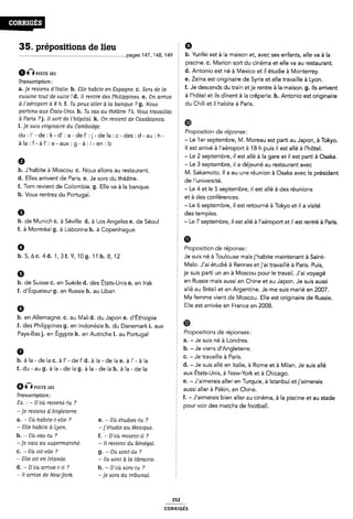 35. prépositions de lieu 5 9
...........................................................................-pages 147, 148, 149 E b- Yunfei est à la maison et, avec ses enfants, elle va à la
§ piscine. c. Marion sort du cinéma et elle va au restaurant.
“Q“STE d. Antonio est né à Mexico et il étudie à Monterrey.
Tmndcriponz e. Zeina est originaire de Syrie et elle travaille à Lyon.
a_ Je mem d›“a¿¿e' b_ me haute en ¿-ópagna c_ Som de la § f. Je descends du train etje rentre à la maison. g. lls arrivent
cuisine tout de auite ld. Il rentre des Philippinea. e. On arrive à llllôtel et lls dlnent à la Cfêperle- h- A“Î°“l° est Oflglflalfe
à l'aéroport a 8 h. f. Tu peux aller à la banque ?g. Nouzs Ê dU Chill et ll hâbiîe È PaI'ÎS~
partona aux Étatix-Uniii. h. Tu vaa au théâtre ?i. Vous travaillez
à Paris ? j. Ii sort de i'höpitai. k. On revient de Caisablanca. œ
I. je isuia originaire du Cambodge. 5
au1i*-de.i<-ana-¢iei'¢i-dela1¢_¢ies¢d-au;h- 5 '°'°°5"°” e'eP°”Se' _ .
la :f_ à '_ à b - Le 1er_sep`te,mbre, M. Moreau estparti au,Japon, a Tokyo.
- ll est arrive a l aeroport a 18 h puis il est alle a l hotel.
5 - Le 2 septembre, il est allé à la gare et il est parti à Osaka.
9 Ê - Le 3 septembre, il a déjeuné au restaurant avec
b* J hablte à Moscou- C- NOUS allons au Festauram- M. Sakamoto. ll a eu une réunion à Osaka avec le président
d. Elles arrivent de Paris. e. Je sors du théâtre. § de |funiVe,.5Îté_
f. Tom revient de Colombie. g. Elle va à la banque. Ê Le 4 et |e 5 Septembre, i| est a||é à des réunions
h. Vous rentrez du Portugal. ; et à des œnférenœs
¿ - Le 6 septembre, il est retourné à Tokyo et il a visité
Q É des temples.
b. de Munich c. à Séville d. à Los Angeles e. de Séoul - Le 7 septembre, il est allé à l'aéroport et il est rentré à Paris.
f. à Montréal g. à Lisbonne h. à Copenhague
Ê *D
Ø Proposition de réponse:
h. 5, 6 c. 4 d. 1, 3 f. 9, 10 g. 11 h. 8, 12 Je suis né à Toulouse maisj'habite maintenant à Saint-
f Malo. J'ai étudié à Rennes etj'ai travaillé à Paris. Puis,
Q je suis parti un an à Moscou pour le travail. J'ai voyagé
b_ de Suisse c_ en Suède d_ des ÉtatS_UnÎs e_ en |rak en Russie mais aussi en Chine et au Japon. Je suis aussi
f_ diÉquateurg_ en Russie h_ au Liban allé au Brésil et en Argentine. Je me suis marié en 2007.
§ Ma femme vient de Moscou. Elle est originaire de Russie.
G Elle est arrivée en France en 2008.
b. en Allemagne. C. au Mali d. du Japon e. d'Éthiopie Z
f. des Philippines g. en Indonésie h. du Danemark i. aux Î Ø
Pays-Basj. en Égypte k. en Autriche 1. au Portugal Propositions de réponses:
2 a. - Je suis né à Londres.
6 b. - Je viens d'Angleterre.
' - Je travaille à Paris.
du la de la la de la la de la - Je suis allé en Italie, à Rome et à Milan. Je suis allé
5 aux États-Unis, a New-York et a Chicago.
E e. -J'aimerais aller en Turquie, à Istanbul etj'aimerais
em“STE 102 aussi aller à Pékin, en Chine.
Tflïmcflponï f. - J'aimerais bien aller au cinéma, à la piscine et au stade
sx' " _ Doù Tevlemmi ? È pour voir des matchs de football.
-je reviens d'An5leterre.
a. * Où habite-t-elie ? e. - Où étudiemtu ?
- Siie habite à Lyon. -j'étudie au Mexique.
b. ~ Où vais-tu ? f. ~ D'où revient-il ?
-je vaia au supermarché. - Il revient du Sénégal.
c. - Où vit-elle ? g. - Où isorit-ila ?
* Clie vit en Irlande. - Ile «sont à la librairie.
d. - D'où arrive›t-il ? h. -D'où esorzs-tu ?
- Il arrive de Newj/ork. ~je aorii du tribunal.
b.àla-delac.àl'-del'd.àla-delae.àl'-àla 5
252
coRRiGÉs
 