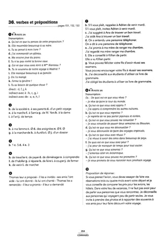 36. verbes et prépositions
............................................................................pages 151, 152, 153 É b- S'il vous plaît. rappelez à Adrien de venir mardi.
Ã-É msn: 104
Traruicription:
a. Qu 'eat-ce que tu penaea de cette propoaition ?
b. Elle reazsembie beaucoup a :sa mère.
c. Tu aa penaé a mon livre 7
d. ]'ai commande' un gâteau.
e. Ma voiaine joue du piano.
f. Tu n'a<s paa coche' la bonne caae.
g. Sat-ce que voue avez écrit à Mm” Marceau ?
h. Tu te Aouviena de notre voyage à Madrid ?
i. Elie manque beaucoup a aa ÿamiiie.
j. On l'a mangé.
k. Ferme la [fenêtre l
l. Tu aa beaoin de quelque chozie ?
direct : d, f, j, k
indirect avec à : b, c, g, i
indirect avec de : a, e, h, l
S'il vous plaît, invítez Adrien à venir mardi.
C. J'ai suggéré à Ana de trouver un bon travail.
É J'ai aidé Ana à trouver un bon travail.
d. On a entendu une personne téléphoner.
On a dit à une personne de téléphoner.
È e. J'ai promis à ma mère de ranger ma chambre.
J'ai regardé ma mère ranger ma chambre.
f. Elle a conseillé à Kíllian de partir.
É Elle a vu Killian partir.
g. Vous pouvez féliciter votre fils d'avoir réussi ses
€Xâm€nS.
È Vous pouvez encourager votre fils à réussir ses examens.
f h. J'ai déconseillé aux étudiants d'utiliser ce livre de
5 grammaire.
È J'ai obligé les étudiants à utiliser ce livre de grammaire.
QGPxsn: 105
È Tranacription :
8x. : De quoi eat-ce que voua rêvez ?
-je rêve de [faire le tour du monde.
E a Qu'e¿st-ce que vous avez appria ?
b. de la société c. à ses parents d. d'un petit voyage -fai apprizs à comprendre lea autreis culturets.
e. à la marche f. à Samia g. de l/l. Yars h. à la dame 2 b, Qu'e¿f-Ce que vom regrette; ?
« , .
i. a l artj. de temps
9
b. à ma femme c. Ø d. des araignées e. Ø f. Ø
g. à la marchande h. à Aurélia i. Øj. d'un dossier
6
b.1c.5d.4e.3
6
§ -je regrette de ne pas parlerjaponaia et coreen.
c. Qu'e<st-ce que voue pouvez me comeiiler ?
§ -je voua conceille de paaaer deux aemainea au Bhoutan.
5 d. Qu'e¢t-ce que voub me déconaseiller ?
2 -je vouzs déconaeiiie de [faire dec voyagezs organiaéa.
5 e. Qu'e¢t-ce que voua avez réuazsi ?
2 ~]'ai réuabi a avoir dea amies dana beaucoup de paye.
1 f. De quoi eat-ce que voue avez peur ?
È ~]'ai peur de manquer de tempa pour tout viaiter.
Z g. Qu'eAt-ce que voue aimeriez ?
5 -]'aimeraiA aller en Antarctique.
b. de travailler C. de payer d. de déménager e. à comprendre É h. Qu'eAt-ce que vouzi pouvez me promettre ?
f. de t'habiller g. à réparer h. de faire i. à couperj. de fermer 2 -je voue prometa de voue raconter mon prochain voyage.
k. de venirl. de marcher
§ ®
È Proposition de réponse:
Thomas leur a proposé - il les a invités - ses amis l'ont § Si vous prenez l'avion, vous devez essayer de faire vos
aidé - lui ont donné - ils lui ont chanté - Thomas les a É réservations trois ou quatre mois avant votre départ et je
remerciés -il leur a promis -il leur a demandé E vous conseille de comparer les prix pour les avions, les
hôtels. Dans votre lieu de vacances, il ne faut pas avoir peur
de parler aux personnes que vous rencontrez. Je déconseille
Z aux personnes qui voyagent peu de partir seules. Je vous
invite à prendre cles photos et à rapporter des souvenirs à
Ê vos amis pour leur faire découvrir votre voyage.
253
conmeiãs
 