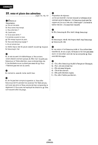 31. sens et place des adverbes 2 9
........................................................................... ..page$155,156,157 E Proposition de réponse:
0nPISTE 107
Tranwription:
a. Elle eat très belle.
b. Nouls avona trop mangé.
c. Voua allez bien ?
d. Il parle peu.
e. Tu aa a<s¿sez dormi ?
f. je prends aouvent le train.
g. Elle mange toujours du pain.
h. Voua avez beaucoup voyage' ?
i. On eat arrlvéa hier.
§ Je me suis levé tôt! J'ai bien écouté la maîtresse etj'ai
Ê vraiment aimé le déjeuner. J'ai beaucoupjoué avec les
; copains etj'aí couru très vite, c'était super ! J'ai lancé le
ballon très loin. J'ai assez bien travaillé.
Ê 6
b. Ø C. beaucoup d. Ø e. très f. très g. beaucoup
2 0
b. beaucoup c. très d. très/trop e. très f. trop/beaucoup
Ê g. beaucoup h. très
a. très b. trop c. bien d. peu e. assez f. souvent g. toujours Q
h. beaucoup i. hier
h. Je vais souvent à la bibliothèque. c. Nos anciens
b. Les voisins m'ont beaucoup aidé. c. Nous allons bien
É travailler. d. Je suis un peu nerveuse. e. Ils n'ont pas assez
Î dormi. f. Cet enfant vient de mal se comporter. g. Vous
: avez été très sages.
voisins étaient vraiment sympas. d. Mon mari ne parle pas §
beaucoup. e. Faites attention, vous conduisez trop vite.
f. Les étudiants ne se couchent pas assez tôt. g. Nous
n'habítons pas très loin du centre.
b. vraiment c. assez d. mal e. tard f. bien
b. Je n'ai pas bien compris ta question. c. Vous allez
Î 9
a. - Oui, elle a beaucoup étudié le français en Slovaquie.
2 b. - Non, elle est arrivée hier.
c. - Elle est assez fatiguée.
d. - Elle le fera demain.
f e. - Elle parle très bien anglais.
§ f. - Oui, elle n'habite pas très loin.
beaucoup dormir pendant les vacances ? d. Niels est peu Ê
sorti avec ses amis. e. Nous venons de bien comprendre le 2
règlement. f. Vous avez mal expliqué les directions. g. Elles 5
vont souvent aller à la plage.
254
coRR|GÉs
 