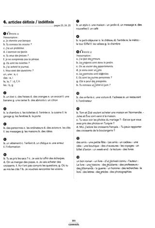 4. articles dénis / indénis Ê 9
pages 23, 24, 25 b. un stylo c. une maison - un jardin d. un message e. des
I nouvelles f. un café
Ô (Ê Pxsnz 11
Transcription: 5 Ø
a.je cherche une banque. § b. le petit-déjeuner c. le château d. l'entrée e. le métro -
b. Tu connam [ea uoióim ? Ê la tour Eiffel f. les valises g. la chambre
c.]'ai un problème.
d. L'exercice eat ÿacile. È Q Q 9151; 12
e. Tu veux des ÿraiaea ? 2 Trammpfion;
f.]e ne comprendzx paa la phraoe. a.]'ai ijait deaverreura.
g. Où (sont ie¿ toi[ette4 ? : b. Letbenijanta sont dans le jardin.
h. j'ai acheté le journal. 5 c. On va visiter deavappartementzs.
i. Vous avez des quezstiom ? 2 d. je viens avec un¿1mi.
un, une : a, c f e. Leaåxerclcea aont diljbicilezs.
des : e, i I. Où Aont ieaízutres perzsonnea ?
le, la, I' : d, f, h g. Site <1 peur deajzraignées.
les : b, g È h. Tu connais un/hôtel à Lyon ?
9 5 cm
b' Un k'W' C' des fralses d' des °'a"9eS e' Un avocat f* *me b. cles enfants c. une voiture d. l'adresse e. un restaurant
banane g. une cerise h. des abricots i. un citron f f_ |fordÎnateUr
1). la Chambre C. leS t0llelÎ€S C1. l'ef`I'lIr'ée E. la CUÎSÎHE Î. le h. Tgm et ZQé veulent açheter une maison en N0rmandie_ -
garage g. les fenêtres h. la porte 2 .Jules et Éva vont venir à la maison.
E c. Tu veux voir les photos du mariage ? - Est-ce que vous
Q avez pris des photos en Turquie ?
b. des personnes c. les ordinateurs d. des avions e. les clés d- M0Î« lladofe les C"°Î5$a“Î5 ffamçals- ' TU Peux rapporter
f. les messages g. les maisons h. des idées Ê des Crolssants de la boulangefle ?
b. un vêtement c. l'enfant d. un chèque e. une erreur È des amls ' une Petite fête ' Les amis ' Un Cadeau ' une
f_ |';nf0rmat;on É idée - une boutique - des chaussures - les voyages - un
§ billet d'avion - un week-end - la lecture - des livres
b. Tu as pris les sacs ? c. Je vais lui offrir des écharpes. œ
d_ Qn Va manger des piZZa5_ @_ Je Vais acheter des § un bon roman - un livre - d'unVécrivain connu - l'auteur -
croissants. f. Ils n'ont pas compris les questions. g. Où tu È Le “We ' U"'eVhl5t°lfe ' desftudlants ' des Pmfesseurs '
as mis les clés '.7 h. Je voudrais rencontrer les voisins. 5 deãfllemands ' la 9Ue""e ' UU h°mme ' des "eChefChe$ ' le
I livre - cles lettres - desarticles - cles photographies
221
coRR|Gés
 
