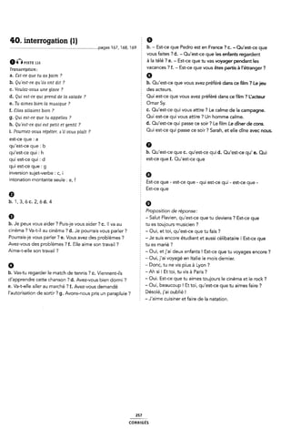 40. interrogation (1) Ê 9
.............................................................................pages 167, 168, 169 E b- - Est-ce que Pedro est en France ? C- -Qu'est-ce que
5 vous faites 7 d. - Qu'est-ce que les enfants regardent
amPISTE à la télé ? e. - Est-ce que tu vas voyager pendant les
1 7 .- - ` ' ` |" ?
Trammpon: vacances . f Est ce que vous etes partis a etranger
a. ãzst-ce que tu aa [faim ? 2 G
b. Qu 'eat-ce qu'ii6 ont dit ? b. Ou'est-ce que vous avez préféré dans ce lm ? Lejeu
c. Voulez-voua une glace ? É Cl@S EICÎBUFS-
d. Qui ezst-ce qui prend de la wlade ? Qui est-ce que vous avez préféré dans ce film ? l_'acteur
e. Tu aimezs bien la muasique ? Omar 5Y›
f_ gueó auaœm men 7 c. Qu'est-ce qui vous attire ? Le calme de la campagne.
§ Qui est-ce qui vous attire ? Un homme calme.
g. Qui e6t~ce que tu appeiiea 7
7 5 d. Qu'est-ce qui passe ce soir ? Le film Le dîner de cons.
h. Qu 'e6t-ce qui eat petit et gentil
, 2 Qui est-ce qui passe ce soir ? Sarah, et elle dîne avec nous.
i. Pourriez-voue répéter. Ail voui: plaît . .
est-ce que : a :
qu'est-ce que: b 0
qufest_œ qui ¿ h b. Qu'est-ce que c. qu'est-ce qui d. Qu'est-ce qu' e. Qui
qu; e5t_œ qui ¿ d est-ce que f. Qu'est-ce que
qui est-ce que : g f
inversion sujet-verbe : c, i 9
l“t°nati°“ montame Seule 5 elf Est-ce que - est-ce que - qui est-ce qui- est-ce que -
Est-ce que
Q È
1›.1,3,6c.2,6d.4 E 9
2 Proposition de réponse:
Q - Salut Flavien, qu'est-ce que tu deviens ? Est-ce que
b. Je peux vous aider ? Puis-je vous aider ? c. ll va au É tu es toujours musicien ?
cinéma ? Va-t-il au cinéma ? d. Je pourrais vous parler ? - Oui, et toi, qu'est-ce que tu fais ?
Pourrais-je vous parler ? e. Vous avez des problèmes ? - Je suis encore étudiant et aussi célibataire l Est-ce que
Avez-vous des problèmes ? f. Elle aime son travail ? É tu es marié ?
Aime-t-elle son travail 'Z - Oui, et j'aí deux enfants ! Est-ce que tu voyages encore ?
- Oui, j'ai voyagé en Italie le mois dernier.
9 - Donc, tu ne vis plus à Lyon ?
b. Vas-tu regarder le match de tennis ? c. Viennent-ils *Ah si l Et toi' tu Vis à Falls 7
dfapprendre cette Chanson ›_; d_ AVez_/ous bien dormi «¿ E - Oui. Est-ce que tu aimes toujours le cinéma et le rock ?
e. Va-t-elle aller au marché ? f. Avez-vous demandé 'Oui' beaucoup l Et toi' ClU'e5t'œ que tu aimes faire 7
l'autorisation de sortir ? g. Avons-nous pris un parapluie ? Désolé' llal oubllé l
: - J'aime cuisiner et faire dela natation.
257
coRR1GÉs
 