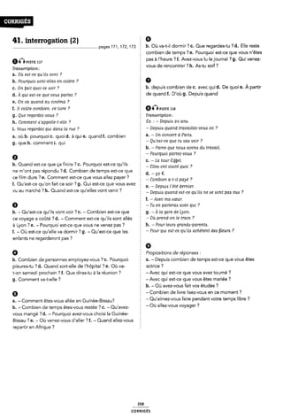 41. interrogation (2) 2 Ø
.........pages171,172,173 E b- Où va-t-il dormir?c- Que regardes-tu ?d- Elle reste
inmsn-: 117
Tramcription :
a. Ou eat-ce qu'iia vont ?
b. Pourquoi sont-eiiea en colère ?
c. On ÿait quoi ce Aoir 7
d. À qui eat-ce que voui parlez ?
e. On va quand au cinéma ?
f. Ii coûte combien, ce livre ?
g. Que regardez›vou¿s ?
h. Comment eÿappeile-t-elie ?
i. Vou<s regardez qui dana la rue ?
a. où b. pourquoi c. quoi d. à qui e. quand f. combien
g. que h. commenti. qui
0
combien de temps ? e. Pourquoi est-ce que vous n'êtes
Ê pas à l'heure ? f. Avez-vous lu le journal ?g. Qui venez-
Z vous de rencontrer ? h. As-tu soif?
5 0
2 b. depuis combien de C. avec quid. De quoi e. A partir
de quand f. D'où g. Depuis quand
Q nPISTE 118
5 Transcription:
2 Ex. : - Depuizs 20 aria.
5 -Depuizs quand travaillez-vous ici ?
Ê a. - Un concert à Paria.
I - Qu'eAt-ce que tu vaa voir ?
E b. -Parce que noué avom du travail.
f - Pourquoi partez-voue ?
§ c. -La tour Siÿÿei.
b. Quand est-ce que ça finira ? C. Pourquoi est-ce qu ils
ne m'ont pas répondu ?d. Combien de temps est-ce que E d
È - Siiezs ont viaité quoi ?
50 €
ce film dure ?e. Comment est-ce que vous allez payer ? commen a_t_¿¿ payé ?
f. Qu'est-ce qu'on fait ce soir 7 g. Qui est-ce que vous avez '
vu au marché ?h. Quand est-ce qu'elles vont venir ?
f e. - Depuia i'e'té dernier.
- Depuiis quand eat-ce qu'il¿ ne ae «sont pda vue ?
Ê f. -Avec ma aœur.
¿ -Tu en parieraa avec qui ?
b. - Qu'est-ce qu'ils vont voir ? C. - Combien est-ce que g. -À id gare de Lyon.
ce voyage a coûté ? d. - Comment est-ce qu'ils sont allés È * Ôù Pfefld-011 le îfai 7
à Lyon ? e. - Pourquoi est-ce que vous ne venez pas ?
f. - Où est-ce qu'elle va dormir ? g. - Qu'est-ce que les
enfants ne regarderont pas ?
9
b. Combien de personnes employez-vous ? c. Pourquoi
pleures-tu ? d. Quand sort-elle de l'hôpital ? e. Où va-
t-on samedi prochain ? f. Que diras-tu àla réunion ?
g. Comment va-t-elle ?
a. - Comment êtes-vous allée en Guinée-Bissau?
Ê h. - Pour ieurb grandis-parente.
¿ - Pour qui est-ce qu'ii¿s achètent dee fleuris ?
5 0
Ê Propositions de réponses :
a. - Depuis combien de temps est-ce que vous êtes
Ê actrice ?
: - Avec qui est-ce que vous avez tourné ?
; - Avec qui est-ce que vous êtes mariée ?
b. - Où avez-vous fait vos études ?
Ê - Combien cle livre lisez-vous en ce moment?
¿ - Qu'aimez-vous faire pendant votre temps libre ?
b. - Combien de temps êtes-vous restée ? C. - Qu'avez- : “ Où a“eZ'V°US V03/ager ?
vous mangé ? d. - Pourquoi avez-vous choisi la Guinée-
Bissau ? e. - Où venez-vous d'aller ?f. - Quancl allez-vous §
repartir en Afrique ?
258
coRR|GÉs
 