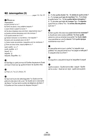 42. interrogation (3) 2 9
........................................................................... .pages 175, 176, 177 E a- - Tu fais quelles études ? b--Tu rentres en quelle année ?
§ c. - Tu manges quel type de nourriture ? d.-Tu te lèves
ûplsïi no à quelle heure ? e. -Tu fais quelles tâches ménagères ?
Tmmcripon: f. -Tu écoutes quel style de musique ? g.-Tu regardes
a_ Quel]-Oumal tu “A ? quels films au cinéma ? h. -Tu rentres diez tes parents
, . ' ' 7
b. Parmi ces lruita, vous prelyerez lezsquela ? § quel lou' '
c. Quel cheval a gagne' la course ?
d. Cea deux chapeaux vous vont bien. Lequel prenez-vouzs ? É G
e_ Queueó acmceô ömnça¿¿e¿ mm trèó conmœô 7 : b. Dans quelle ville avez-vous passé de bonnes vacances ?
f_ gn queue année e¿t_¿¿ né 7 c. Quelle est votre couleur préférée ? d. Avec quelle
9 § personne connue aimeriez-vous parler ? e. Quels objets
g. Pardon monaleur, la rue Berlloz, c'e¢t laquelle
5 vous prendriez sur une île cléserte ? f. À quelle époque
h. Quels sont voa projeté pour cet été ?
_ _ , . 1 * r _ ' 9
1. j alme toutes cea pommes. Leaquelle¢ «sont lea mellleurezs ? : Souhaltenez Vous Wwe '
j. Entre cea deux livres, lequel préÿèrea-tu ? 2
quel, quelle : a, c, f É 6
que|S' queues ¿ el h b. Lesquelles est-ce que tu parles ? c. Laquelle vous
|eque| ¿ dl] préférez '? d. Lesquels aimez-vous ? e. Lequel a-t-elle pris ?
|aque||e I 9 5 f. Lesquels allez-vous faire ?
lesquels, lesquelles : b, i I
Ê
G
9 b. Laquelle C. Lesquels d. lequel e. lesquelles f. Lequel
b. Quel âge c. quels journaux d. Quelles chaussures e. Quels
animaux f. Quel jour g. quelle émission h. Quelles villes 9
Ê quelle occasion - Quelle bonne idée - Lequel- Quelle
6 est la couleur - Quel est son style - quelle est sa pierre
a.9b.3,4,7¢.2,5,aa.s,1o '
0
b. Quel est le prix de cette baguette ? c. Quels sont les
prénoms des sœurs de Lucas ? d. Quelle est la nationalité È
de l/larco ? e. Quel est le numéro de téléphone de Salim ? '
f. Quelles sont les couleurs du drapeau français ?
259
coRR|c-:Es
 