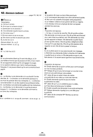 43. discours indirect Ê 9
.............................................................................page5179, 180, 181 E b- Le patron dit à ses ouvriers d être ponctuels.
§ C. Un commerçant demande à son client de fermer la porte.
am 122 d. Mon ami me conseille d'accepter cette proposition.
T__amcr¿pt¿0n_ e. Le médecin ordonne à son patient de faire un régime.
a_ H du qu” Ua men f. Un directeur dit à son employé de bien se reposer
b. ãzit-ce que tu aa besoin d'alde ? pendant les Vacances'
c. Quand paras-tu en vacances ? Ê 6
d. Il me demande à quelle heure tu arrives. PFOPOSÎÎÎO” de réponse-'
e_ D'0ù 1,eneZ_v0,_¿¿ 7 -J'ai reçu un courriel de Jennifer. Elle dit qu'elle va bien.
¿_ sue 1,eut¿avO¿,. ce qu¿ ne va PM Elle demande commentje vais. Elle dit qu'elle est d'accord
g_ gjjeó (mem qu›e“e¿ ne peuvent pm venu pour venir chez nous demain soir. Elle demande si je veux
h_]e ému jà â 20 h_ 5 qu'elle apporte le dessert. Elle demande à quelle heure
discours direct b_ h je veux qu'elle vienne. Elle dit qu'elle a téléphoné à Ben
discours indirect d_ f_ mais qu'il n'a pas répondu. Elle dit qu'elle essaiera de le
5 rappeler ce soir. Elle dit de te passer le bonjour.
o . °
2 b. Je voudrais savoir si vous avez écouté mon message.
b.lc.3d.4e.óf.5 .
: c. Mathilde nous demande d'aller la chercher. d. ll demande
Ê a quelle heure on arrive. e. Elle demande ce que tu vas
9 1 faire demain. f. lls veulent savoir quel livre nous aimerions lire.
b. Les adversaires disent qu'ils sont très déçus. c. Un :
journaliste annonce que les joueurs ont fait un bon match. Z 9
d. Les supporters disent qu'ils vont gagner la coupe. §
e. Le capitaine déclare que c'est la meilleure équipe 5 roposltlon e reponse'
. . . . . È M. Chraïbi demande ce u'on va faire our communi uer
française. f. Les joueurs disent qu'ils sont contents d'avoir ; P Cl
, : sur nos nouveaux produits.
gagne. -
2 Mm* Ndiaye dit qu'on pourrait envoyer un courrier à nos
clients et une publicité par voie postale.
6 É Mme Jaber dit que ce serait mieux de mettre
a. - Le directeur va te demander où tu as etudie l'année '
f une publicité et une vidéo sur notre site Internet.
derniere. b. - Le directeur va te demander pourquoi tu 5 M_ Chraïbi demande quand on pourra meme
as choisi de postuler dans leur entreprise. c. - Le directeur |a publicité et |a Vidéa
va te demander si tu as des expériences professionnelles. Mme Jaber dit quii' y a un probème pour la Vidéo_
d. - Le directeur va te demander quelles sont tes motivations. : .- - « -
_ qu il faut deux semaines pour la realiser.
e' " Le Cllrecteur Va le demander S' tu parles plusleurs Z M Chraïbi conseille de demander à une autre entreprise
langues. f. - Le directeur va te demander comment tu _ Mme Ndiaye demande si que|qU.un a une idée pour
as connu leur entreprise. 5 |a publicité
Ê Mme Jaber dit de contacter M”"'*` Barreau au service
Q Z communication.
b. si - combien c. si - ce que d. comment - où e. ce qui- si :
260
coRRiGÉs
 