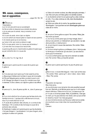cause' conséquence' e. Grace à la rentrée scolaire, les villes sont plus animées. /
1 Les villes sont plus animées grâce à la rentrée scolaire.
but et opposluon f. Les étudiants sortent le soir parce qu'il y a des cinémas
............................................................................pages , , Ê Vine. / H des cinémas ville' donc les étudiants
Î sortent le soir.
um“STE 12” g. Grâce aux aides cle la mairie, les quartiers se sont
Tmnócrlpflon-' ï développés. / Les quartiers se sont développés grâce aux
a.]e ne .som paes parce queje zsuia [fatiguée § aides de la mairie
b. Elle east allée en Amazonie pour prendre des photos.
c.]e ne aserai paa là aamedi. mais je viendrai te voir . 0
dimanche. :
, I b. Je suis en forme grâce au sport. Par contre / Mais,j'en
d. Il a prm du poids, alora il [fait un regime. : _ _ ,
: fais moins qu avant.
e. lle ont achete une maison grace a l argent de leurs parenta. : J,ai mal J.,ai mangé donc /
Î ' I
f. On chante parce qu'on eat heureux. ; . . , . . . . .
¿ alors Je vais prendre un medicament. (je vais donc /je vais
g. ] aime le the, par contre Je deteate le caùe. ¿ . .
. alors prendre un medicament.)
h' Tu nleó paó gentil' donc tu nlaumô pm de bonbom 'l d. Je suis inquiet à cause des examens. Par contre/ Mais
i.]e reste chez moi à cauese d'un mal de tête. je dors bien
3- Parce qUe b- Pour C- mais d- alors 9- grâce à f- Parce ClUe È e. .J'ai tout compris grâce au professeur, donc / alors je vais
9- Paf C°“Î"e h- dmc Î- à “Use Cle lui écrire pour le remercier. (je vais donc /je vais alors lui
écrire pour le remercier.)
Q f. Je suis content parce que mes amis viennent ce week-
b. 4 c. ó d. 7 e. 1 f. 3 g. 5 h. 8 2 end. Par contre / Mais, je travaille samedi.
0 5 6
b. parœ que c, parœ que d, à Cause de e, parçe que h. parce que C. parce que d. pour e. pour f. parce que
f. grâce à
2 9
Ø grâce à vous - à cause des blagues - mais/ par contre vous
b. ll ne peut pas courir parce qu'il s'est cassé la jambe. - Par contre/ l/lais - parce qu'il - donc / alors - donc / alors
c. Beaucoup d'arbres sont tombés à cause de la tempête. Ê - lVlâiS / Par COHUG
d. Elle est fatiguée parce qu'elle a conduit toute la nuit.
e. M. |/lauger est absent à cause d'un rendez-vous chez § @
le dentiste. f. Elle a obtenu son diplôme grâce à ses efforts. É proposition do réponse;
Mes chers amis,
Q Je vous écris pour vous remercier de votre excellent accueil
b. parce qu' c. , donc d. parce qu'elle e. , donc f. parce que Z hier soir. l/larcella, je te félicite parce que le vin et le repas
étaient délicieux. Grâce à toi et à Livo, j'ai beaucoup ri et
6 je n'ai pas vu le temps passer. l/lais, le problème, c'est que
b. Il y a moins de bruit la nuit parce que les bars de la ville : Ce mam' le n al pas entendu mon revell' doncle Suls amve
ferment à minuit. / Les bars de la ville ferment à minuit, en retard au tlavall l Ce "lest pas grave l
donc H y a moins de bruit |a nuit 5 Je vous remercie encore une fois pour cette bonne soirée
c. À cause de la pollution des voitures, on a construit des el le souhaite Vous lnvlter chez mol la prochaine lois l
tramways. / On a construit des tramways à cause de la Blîes'
pollution des voitures. I Clement
d. Quelques musées sont gratuits parce que les étudiants 2
n'ont pas d'argent. / Les étudiants n'ont pas d'argent, alors
quelques musées sont gratuits. 3
261
comusés
 