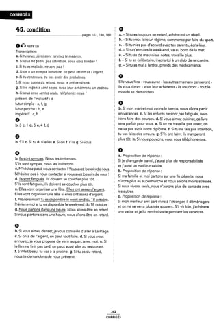 45. condition § Ø
........................................................................... .pages 187, 188, 189 É a. - Si tu es toujours en retard, achète-toi un réveil.
a-Q msn: 12s
Transcription:
a. Si tu veux, j`irai avec toi chez le médecin.
b. Si vous ne ÿaiteis pas attention, vous allez tomber
c. Si tu ea malade, ne «sorts pas !
d. Si on a un compte bancaire, on peut retirer de Fargerit.
e. Si tu continues, tu vais avoir des problèmes.
f. Si nouA avons du retard, nous te prévieridrona.
i
g. Si les eniyanta isont oageis, nous leur achèterona un cadeau. 2
h. Si voué voues aentez Aeulis, téléphonez-noue .i
présent de l'indicatif: d
futur simple : a, f, g
futur proche : b, e
impératif: c, h
0
§ b. - Si tu veux faire un régime, commence par faire du sport
c. - Si tu n'es pas d'accord avec tes parents, écris-leur.
É d. - Si tu t'ennuies le week-end, va au bord de la mer.
e. - Si tu as de mauvaises notes, travaille plus.
f.- Si tu es célibataire, inscris-toi à un club de rencontre.
Si tu as mal à la tête, prends des médicaments.
Ê 9--
2 Elle vous fera - vous aurez - les autres mamans penseront -
` ils vous diront - vous leur achèterez ~ ils voudront - tout le
: monde se demandera
Ê b. Si mon mari et moi avons le temps, nous allons partir
È en vacances. c. Si les enfants ne sont pas fatigués, nous
f irons faire des courses. d. Si vous aimez cuisiner, ce livre
sera parfait pour vous. e. Si on ne travaille pas assez, on
b.3c.1d.5e.4f.ó
Ê ne va pas avoir notre diplome. f. Si tu ne fais pas attention,
§ tu vas faire des erreurs. g. S'ils ont faim, ils mangeront
9 plus tôt. h. Si nous pouvons, nous vous téléphonerons.
b. S'il c. Si tu d. si elles e. Si on f. s'ils g. Si vous
b. Ils sont sympas. Nous les inviterons.
S'ils sont sympas, nous les inviterons.
a. Proposition de réponse:
É Si je change de travail, j'aurai plus de responsabilités
2 etj'aurai un meilleur salaire.
, , . t , .
c. N hesitez pas a nous contacter. Vous avez besoin de nous. ¿ b_ Proposmon de reponse:
' ' ' * ' ' i : . _ . . ,
N hesitez pas a nous contacter si vous avez besoin de nous. S, ma famine et mo, partons sur une lle desertel nous
d. Ils sont fatigués. Ils doivent se coucher plus tôt.
S'ils sont fatigués, ils doivent se coucher plus tôt.
e. Elles vont organiser une fête. Elles ont assez d'argent.
Elles vont organiser une fête si elles ont assez d'argent.
f n'irons plus au supermarché et nous serons moins stressés.
5 Si nous vivons seuls, nous n'aurons plus de contacts avec
Ê les autres.
C. Proposition de réponse:
f. Préviens-moi ! Tu es disponible le week-end du '18 octobre. : - - ~ -  .«
Préviens-moi si tu es disponible le week-end du 18 octobre l f
. Si mon meilleur ami part vivre a l etranger, il déménagera
et on ne se verra plus très souvent. S'il vit loin, j'achèterai
9' Nous artons dans une heure' Nous allons etre en retard' 2 une valise etje lui rendrai visite pendant les vacances.
Si nous partons dans une heure, nous allons etre en retard. :
6
b. Si vous aimez danser, je vous conseille d'al|er à La Plag
c. Si on a de l'argent, on peut tout faire. d. Si vous vous
ennuyez, je vous propose de venir au parc avec moi. e. Si
le film ne finit pas tard, on peut aussi aller au restaurant.
f. S'il fait beau, tu vas à la piscine. g. Si tu as du retard,
nous te demandons de nous prévenir.
G. I
262
coRRiGEs
 