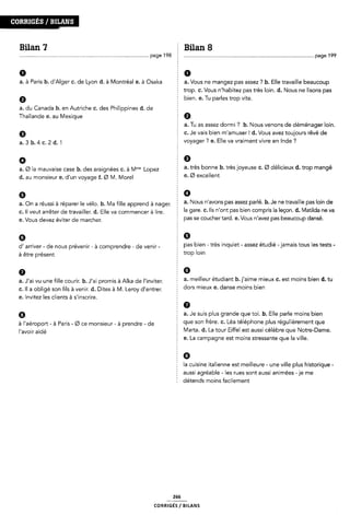 conmcs / BILANS
Bilan 7 Ê Bilan 8
page 198 .............................................................................................. page 199
0 5 0
a. à Paris b. d'Alger C. de Lyon d. à Montréal e. à Osaka a. Vous ne mangez pas assez ? b. Elle travaille beaucoup
0
2 trop. c. Vous n'habitez pas très loin. d. Nous ne lisons pas
I bien. e. Tu parles trop vite.
a. du Canada b. en Autriche c. des Philippines d. cle
Thaïlande e. au Mexique
9
a.3b.4c.2d.1
a. Tu as assez dormi ? b. Nous venons de déménager loin.
Ê c. Je vais bien m'amuser! d. Vous avez toujours rêvé de
2 voyager ? e. Elle va vraiment vivre en Inde ?
9 E 9
a. Ø la mauvaise case b. des araignées c. à |V|'"° Lopez
d. au monsieur e. d'un voyage f. Ø l/l. Morel
2 a. très bonne b. très joyeuse C. Ø délicieux d. trop mangé
I e. Ø excellent
2 9
a_ on 3 réussi à réparer |e Vé|O_ b_ Ma me apprend à nagen a. Nous n'avons pas assez parlé. b. Je ne travaille pas loin de
c. Il veut arrêter de travailler. d. Elle va commencer à lire. 5 la gare' C' “S “bnf pas ble" Comprls la leç°"* d' Matllda ne Va
e. Vous devez éviter de marcher.
d' arriver - de nous prévenir - à comprendre - de venir -
à être présent
f pas se coucher tard. e. Vous n'avez pas beaucoup dansé.
pas bien - très inquiet - assez étudié -jamais tous les tests -
trop loin
o = G
a. J'ai vu une fille courir. b. J'ai promis à All<a de |'inviter. a' meilleur étudiant b'l'alme mlellx C' est moins ble" d' tu
c. Il a obligé son fils à venir. d. Dites à M. Leroy d'entrer.
e. Invitez les clients à s'inscrire.
Ê dors mieux e. danse moins bien
a. Je suis plus grande que toi. b. Elle parle moins bien
à jfaéroport à Paris Ø Ce monsieur à prendre de que son frère. c. Léa téléphone plus régulièrement que
l'avoir aidé 5 Marta. d. La tour Eiffel est aussi célèbre que Notre-Dame.
Z e. La campagne est moins stressante que la ville.
2 la cuisine italienne est meilleure - une ville plus historique -
§ aussi agréable - les rues sont aussi animées -je me
É détends moins facilement
266
coRR|GÉs/ B|LANs
 
