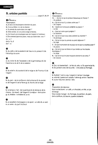 5. articles partitifs Q im Piste 1s
.................................................................................. pages 27, 28, 29 Tranacription:
Ô Gmsn: 14
Tramcription :
a.]e vaio à la boulangerie chercher du pain.
b. Il va au Bréail, il <1 de la chance.
c. Tu prenda du zsucre dana ton cube' ?
d. Cette année, on a eu de la neige à Nantes.
e. ]'ai trouvé une enveloppe avec de l'argent a Vintérieur.
f. Clie aimerait [faire du piano, maiis ça coûte cher, non ?
du : c, f
de la : b, d
de I' : e
9
2 Ex. _* - Qu 'eat-ce qu 'on produit beaucoup en France ?
-Du parljum.
E a. - Qu 'eat-ce quil y a dana votre lac ?
- De l'argent.
É
b. - Quelle eat la boiisaon préjrérée au japon ?
§ _ Le me.
Ê c. - Quel eat votre «sport prébére' ?
-La natation.
d. - Qu'eAt-ce que voue allez acheter au marché ?
§ - Du bromage.
e. - Qu 'eat-ce que tu prendzs au petit déjeuner ?
2 - Du calé.
f. -De quel inatrument de muaique eat-ce que tu voudrais jouer ?
2 -Du piano.
g. - Qu'eit-ce qui eat blanc et qui tombe aur lea hautes
b. du café c. de la salade d. de l'eau e. du poisson f. de Ê montagnes ?
l'alcool g. du sucre
a. du violon b. de l'escalade c. de la gymnastique d. de
l'escrime e. du ski I. de la natation
b. du soleil c. du succès d. de la neige e. de l'humour f. de :
l'argent
9
b. du pain - de la confiture C. de la chance d. du poulet
e. de l'argent f. de la fièvre g. du foot h. de la neige
6
h. le temps c. l'art - de la peinture d. du temps e. de la
chance - du travail - de l'argent f. Le séjour - de la pluie
g. du théâtre - le théâtre h. Le riz
- La neige.
È h. - Qu'eat-ce qu'on peut toujours donner à aezs amia ?
2 _ De l'amitie'.
É 9
È b. Oui, du basket-ball. - Je fais du vélo. c. Du sport etje lis.
d. Du poisson avec de la purée. - Une pizza au fromage.
Ê CD
b. football /vent c. eau / argent d. temps / courage
Ê e. volonté/ patience f. salade / crème g. aviron /escrime
5 h. sucre / beurre i. tennis / vélo
2 ID
Proposition de réponse:
Vous voulez boire : un café, un chocolat, un thé, un jus
E d'orange
Vous voulez manger: du fromage, du jambon, du pain,
de la confiture, du beurre, quatre croissants
b. un excellent champagne C. du sport - un vélo d. un vent
e. un verre - du jus f. du bruit
222
CORRIGÉS
 