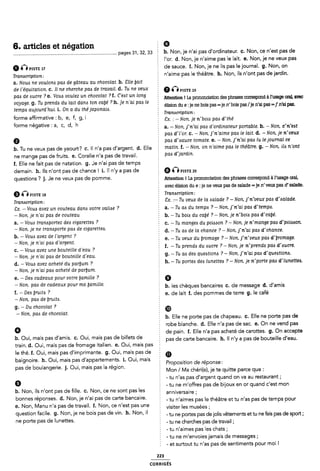 6. articles et négation Ê 9
________________________________________________________________________________ __ pages 31, 32, 33 2 b. Non, je n'ai pas d'ordinateur. c. Non, ce n'est pas de
l'or. d. Non, je n'aime pas le lait. e. Non, je ne veux pas
a visrs 17 de sauce. f. Non, je ne lis pas le journal. g. Non, on
Transcription: É n'aime pas le théâtre. h. Non, ils n'ont pas de jardin.
a. Nous ne voulons pas de gâteau au chocolat. b. Clie [fait
de Féquitation. c. Il ne cherche pas de travail. d. Tu ne veux 9 5]“STE 19
pas de sucre ? e. Vous voulez un chocolat ? I. C'est un long 5 Mention ! La prononciation des phrases correspond “usage om avec
voyage. g. Tu prends du lait dans ton ca1;e ? h. je n'ai pas le élision du :je bois =je whois /je n,ai =].,n,ai
temps aujourdhui. i. On a du thé japonais. ~
É Transcription:
forme atfirmative : b, e, f, g, i È ¿x_ ¿_N0n'J-e n-bou pad dithé
forme négative l a' C' d' h a. -Non, j'n'ai pas d'orclinateur portable. b. - Non, c'n'est
È pas d'l'or. c. - Non. j'n'aime pas le lait. d. -Non, je n'veux
Ø pas d'sauce tomate. e. -Non, j'n'ai pas lu lejournal ce
b. Tu rie veux pas de yaourt? c. ll n'a pas d'argent. d. Elle mü- f- _ N°11- 0" Walme PM le Théãïiï- 9- _ NOW- 514 l'l'°TlÎ
ne mange pas de fruits. e. Coralie n'a pas de travail. È PW d'J'aTdm~
f. Elle ne fait pas de natation. g. Je n'ai pas de temps
demain. h. Ils n'ont pas de chance! i. ll n'y a pas de Q pigïg 20
questions ? j. Je ne veux pas de pomme. Attention ! La prononciation des phrases correspond à1'usage oral,
avec élision du e : je ne veux pas de salade =je ri'veux pas d' salade.
9 inpigrg 13 f Transcription:
Transcription: 8x. :- Tu veux de la salade ? -Non, j'n'veux pas d'salacle.
Ex. « Vous avez un couteau dans votre valise ? a. -Tu as du temps ? -Non, j'n'ai pas cl'temps.
_ NON» Je n'ai D06 de CÖUWGU Z b. -Tu bois du cabe' ? -Non, je ri'bois pas d'ea{;é.
a- " VOM WWAPOTÎCZ deö ¢'¿8<1l'e"e^ 7 c. -Tu manges du poisson ? - Non. je n'man5e pas d'poisson.
_ Non' je ne tmmpom pm de c¿5arem°' d. -Tu as de la chance ? - Non, j'ri'ai pas d'chance.
b' _ Vmfló a,ve,Z de “Îmem ? È e. -Tu veux du Uromage ? - Non. j'n'veux pas d'i;romage.
- Non, je n ai pas d argent. : ,
voué bouteille d,eau ? f. -Tu prends du sucre ? - Non, Je n prends pas d sucre.
_ Non je n-a¿ pm, de bouteme d-eau 5 g. -Tu as des questions ? - Non, j'n'ai pas d'questions.
d_ _ VOM avez acheté du parbum 7 h. - Tu portes des lunettes ? -Non, je n'porte pas d'lunettes.
- Non, je n'ai pas acheté de parÿum.
e. - Des cadeaux pour votre bamille ? Q
_ Non' plu de Cadeaux pour ma lamllle' b. les chèques bancaires c. de message d. d'amis
f' “D96 ll"““° 7 e. de lait f. des pommes de terre g. le café
- Non, pas de bruits.
g. -Du chocolat ? f ®
-Non. pas de chocolat. È
E b. Elle ne porte pas de chapeau. c. Elle ne porte pas de
2 robe blanche. d. Elle n'a pas de sac. e. On ne vend pas
Ø § de pain. f. Elle n'a pas acheté de carottes. g. On accepte
b. Oui mais pas d'amis. c. Oui, mais pas de billets de
' Ê pas de carte bancaire. h. ll n'y a pas de bouteille d'eau.
train. d. Oui, mais pas de fromage italien. e. Oui, mais pas É
le thé. f. Oui, mais pas d'imprimante. g. Oui, mais pas de m
baignoire. h. Oui, mais pas d'appartements. i. Oui, mais I
2 Proposition de réponse:
pas de boulangerie. 1. Oui, mais pas la region. Mon / Ma Chéri(e)I je te quitte
È -tu n'as pas d'argent quand on va au restaurant;
Q É - tu ne m'ol"Fres pas de bijoux en or quand c'est mon
~ . . .
b. Non, ils n ont pas de fille. c. Non, ce ne sont pas les E anniversaire.
b°"“e$ "éP°“5e5~ d- N°“f le Wal Pas de Carte ba“°al"e- È -tu n'aimes pas le théâtre et tu n'as pas cle temps pour
e. Non, |/lanu n'a pas de travail. f. Non, ce n'est pas une 2 Visiter |eS musées.
. .
question faclle' 9' Non' le ne bols pas de Vin' h' Non' ll - tu ne portes pas dejolis vêtements et tu ne fais pas de sport;
ne Porte pas de hmettes' - tu ne cherches pas de travail ;
2 - tu n'aímes pas les chats;
- tu ne m'envoies jamais de messages;
È - et surtout tu n'as pas de sentiments pour moi !
223
coRRiGÉs
 