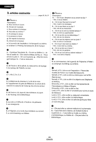 7. articles contractés È Øvlsffz
pages 35, 36, 37 Tranacription:
§ Cx. : - Sat-ce que Benjamin va au concert de Zaz ?
2 -Non. il va au théâtre.
nsr: 22 -
: _ _ * 9
Tmmm mm: a. Sat ce que Paul part a la mer.
a.
b.
c.
d.
e.
iv . _
Nouzx viesitom le Louvre. 1 Non' il pan Q la montagne'
me W” de reócalade' b. - Sat-ce que Marie va au bar ?
1 - Non, elle va au reataurant.
Noua Aommezs a la banque. : ,
- c. ~ Sat-ce qu ila vont au marche demain ?
VOM allez au cinéma 7 -Non. ila vont au zsupermarché.
on manque la dame' Ê d. - Sat-ce qu'elle va à la bibliothèque ?
f' “Ô dorment â llllôlel* Î - Non. elle va à la librairie.
g.
h.
3..
6.
9
a.
ale regarde leö baleaux- Ê e. - Eat-ce que tea eriljanta vont au lycée ?
]'é00Uf9 de la muólque- - Non, ila vont à l'univer¿ite'.
le Louvre b. de l'escalade c. à la banque d. au cinéma f. - Sat-ce quil veut aller au théâtre ?
la danse f. à l'hôtel g. les bateaux h. de la musique È -N011- il UCHT ûllel' au Cinéma.
g. - Sat-ce qu'elle va à l'école ?
É - Non, elle va à la garderie.
- Il pratique l'équitation. b. - lls vont au théâtre. c. - Je h- _ ÊÔT-Ce quïl fïöf allé au Cbieï médical 7
fais du basket. d. - Elle visite le château de Pau. e. - Nous r N0n› ll eöl allé â l'l1ÖPlT<1l-
aimons le judo. f. - On va à la piscine. g. - Elles font de la
9)'
9
b.
mnastique. h. - Il est au restaurant. ®
2 b. au commissariat c. dela gare d. de l'hôpital e. à l'hôtel -
au camping f. du billet g. aux enfants
de l'école c. de la salle d. du restaurant e. de la plage E
f. du lycée g. de l'hôtel h. du train m
a.1,
VO
G
b.
Samedi, à 9 h, Julie va voir l'exposition « Trésors des
f musées de France ›› au musée des beaux-arts.
4 b. 2, 5 c. 3,6 Samedi, à 14 h, Julie va aller au cinéma pour voir le film
Ê Dans la cour.
Samedi, à 19 h, Julie va aller à la crêperie avec Stéphanie
le téléphone du directeur c. la clé de la moto et Anthony.
l'appartement du père de Mélanie e. la voiture dela Dimanche, à 15 h, Julie va aller voir les tapisseries de
isine f. le costume de l'acteur g. les amis du serveur 2 l'Apocalypse au château d'Angers.
Dimanche, à 18 h, Julie va aller au bar.
Ê Lundi, à 9 h, Julie va aller à l'université pour suivre un cours
de l'avion c. du Japon d. des toilettes e. du sport de littérature.
f. de l'école g. dela bibliothèque Lundi, à 12 h, Julie va aller au restaurant universitaire.
Lundi, à 14 h, Julie va aller à la bibliothèque.
6 Z Lundi, à 17 h, Julie va aller à la salle de sports pourfaire
b. au club c. à l'otfice d. à l'école e. à la pâtisserie Un Cours de Yoga*
f. aux enseignants Ê Ø
9
b.
a. - Elle peut aller au cabinet médical et à la pharmacie.
à |,hôpita| C_ à la mer d_ Aux toettes e_ au Concert 5 b. - ll peut faire de la natation, du football et aller à
f_ au Commissariat g_ au Château f la patinoire. C. - ll peut aller au musée, au cinéma,
2 à la bibliothèque, au théâtre. d. - Elle peut aller à la
Ê bibliothèque.
224
coRR|GÉs
 