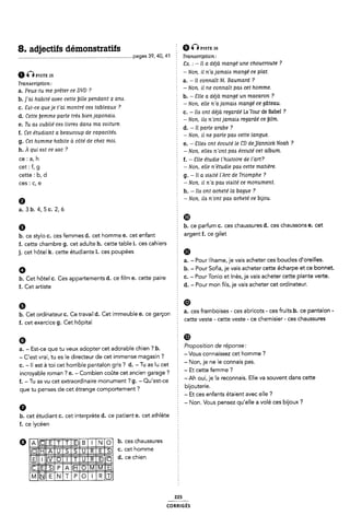 8. adjectifs démonstratifs Q Ômsn: ze
................................................................................. ..page5 39, 40, 41 Tranwriptign;
vxsts 25
Traniscriptlon:
a. Peux-tu me prêter ce DVD ?
h. ]'ai habité avec cette bille pendant 2 ana.
c. Sit-ce que je t'ai montre' cezs tableaux ?
d. Cette ÿemme parie trèa bien japonaia.
e. Tu ais oublie' cea livrets dana ma voiture.
f. Cet étudiant a beaucoup de capacitéi.
g. Cet homme habite à côté de chez moi.
h. À qui eat ce iac ?
ce : a, h
cet : f, g
cette : b, d
ces : c, e
9
a.3b. 4,5c. 2,6
9
b. ce stylo c. ces femmes d. cet homme e. cet enfant
2 Cx. : - ll a déjà mangé une choucroute ?
§ - Non, il n'a jamaia mangé ce plat.
È a. - Il connaît M. Baumard ?
2 -Non. il ne connaît pac cet homme.
b. - ãîlle a déjà mangé un macaron ?
2 - Non, elle n'a jamaizs mangé ce gâteau.
c. ~ lin ont déjà regardé La Tour de Babel ?
2 -Non, ile n'ontjamai¿ regardé ce btlm.
2 d. -ll parle arabe ?
Ê - Non. il ne parle paa cette langue.
Z e. - Sllee ont écouté le CD dej/annick Noah ?
Ê -Non, ellei n'ont pas écoute' cet album.
È f. - Elle étudie l'hi<St0lTe de l'(1Tl'?
- Non, elle n'étudie paa cette matière.
È g. - Il a viaite' l'Arc de Triomphe ?
- Non. il n'a paa vliité ce monument.
É h. - lli ont acheté la bague ?
-Non. ile n'ont pan acheté ce bijou.
§ CID
Z b. ce parfum c. ces chaussures d. ces chaussons e. cet
2 argent f. ce gilet
f. cette chambre g. cet adulte h. cette table i. ces cahiers 2
j. cet hôtel k. cette étudiante 1. ces poupées
a. - Pour llhame, je vais acheter ces boucles d'oreilles.
b. - Pour Sofia, je vais acheter cette écharpe et ce bonnet.
b. Cet hôtel c. Ces appartements <1. ce film e. cette paire É C- - Pour Tonio et Inès. je vais acheter cette plante verte.
f. Cet artiste 2 d. - Pour mon fils, je vais acheter cet ordinateur.
Q E Ø
b. Cet ordinateur C. Ce travail d. Cet immeuble e. ce garçon
f. cet exercice g. Cet hôpital
a. ces framboises - ces abricots - ces fruits b. ce pantalon -
Ê cette veste - cette veste - ce chemisier - ces chaussures
o 2 'È
a. - Est-ce que tu veux adopter cet adorable chien ? b.
- Cest vrai, tu es le directeur de cet immense magasin ?
È Proposition de réponse:
Z -Vous connaissez cet homme ?
c. - Il est à toi cet horrible pantalon gris ? d. -Tu as lu cet ` Non' le ne le Connais pas'
incroyable roman ? e. - Combien coûte cet ancien garage ? É
- Et cette femme ?
` -Ah oui je la reconnais. Elle va souvent dans cette
f. - Tu as vu cet extraordinaire monument ? g. - Qu'est~ce È '
que tu penses de cet étrange comportement? § bijouterie.
È - Et ces enfants étaient avec elle ?
2 - Non. Vous pensez qu'elle a volé ces bijoux ?
h. cet étudiant c. cet interprète d. ce patient e. cet athlète
f. ce lycéen
Q b. ces chaussures
@HÊÈÊÊE °' °'°"* “°"“'"e
IIIIÊÈÊÊÊÈÊÊÎ d' œ°'“le“
ÊÊÎEHÊÊÊÊÊI
Iillli 225
coRR|GÉs
 