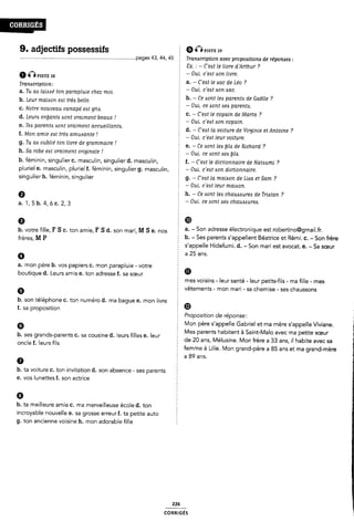 9. adjectifs possessifs 9 wsrw
..................................................................................pages 43, 44, 45 5 Transcription avec propoaitiona de réponaea :
2 Cx. : - C'eist le livre d'Arthur ?
6 @PISTE : - Oui, c eit aon livre.,
; a. - C'eat le aac de Leo ?
a. Tu aix lame' ton parapluie chez moi. § _ oui' C eu don wc'
. - . - " ?
b. Leur maison est trees belle. 2 b çe dom leó parenté de Gaelle
2 - Oui. ce sont «sea parente.
5 c. - C'e<st le copain de Marta ?
Tramcription:
c. Notre nouveau canapé east griix.
d. Leuris enlfcinte esont vraiment beaux l . , . _
¿ _ Oui. c eat ason copain.
e. Tea parente oont vraiment accueillante. -
1 d. - C'e¿st la voiture de Virginie et Antoine ?
f. Mon amie eat treis amuisante .l OM ¿,›e¿t leur vO¿tw.e›
g. Tu aa oublié ton livre de grammaire ! e_ Ce bem [ed M6 de Rœhard 7
h. Sa robe eat vraiment originale 1 : _ Om, ce mm» óeó b1~¿¿_
b. féminin, singulier c. masculin, singulier d. masculin, I f. - C"e¢t ie dictionnaire de Nataumi ?
pluriel e. masculin, pluriel f. féminin, singulier g. masculin, 5 - Oui, c'e¢t Aon dictionnaire.
singulier h. féminin, singulier 2 g. - C'eAt la maioon de Liaa et Sam ?
- Oui, c`eAt leur maizson.
0 Ê h. - Ce sont ieis chaueeureis de Trizstan ?
a_ 1, 5 b_ 4, 6 c_ 2, 3 ¿ _ Oui, ce Aont eee chauaaurea.
9 ë 'Ii
b_ votre fine, F S c_ ton amie, F S ¿_ son mari, M S e_ nos a. - Son adresse électronique est robertino@gmail.fr.
frères M p 5 b. - Ses parents s'appe|lent Béatrice et Rémi. c. - Son frère
Ê s'appelle Hidefumi. d. - Son mari est avocat. e. - Sa sœur
0 ; a 25 ans.
a. mon père b. vos papiers c. mon parapluie - votre ¿
boutique d. Leurs amis e. ton adresse f. sa sœur Ê m
f mes voisins -leur santé -leur petits-fils - ma fille - mes
6 vêtements - mon mari - sa chemise - ses chaussons
b. son téléphone c. ton numéro d. ma bague e. mon livre ;
f. sa proposition Ø
§ Proposition de réponse:
6 Mon père s'appelle Gabriel et ma mère s'appelle Viviane.
f Mes parents habitent à Saint-Malo avec ma petite sœur
de 20 ans, Mélusine. Mon frère a 33 ans, il habite avec sa
È femme à Lille. Mon grand-père a 85 ans et ma grand-mère
a 89 ans.
b. ses grands-parents C. sa cousine d. leurs filles e. leur
oncle f. leurs fils
h. ta voiture C. ton invitation d. son absence - ses parents :
e. vos lunettes f. son actrice
6
b. ta meilleure amie c. ma merveilleuse école d. ton
incroyable nouvelle e. sa grosse erreurf. ta petite auto
g. ton ancienne voisine h. mon adorable fille
226
coRR|GÉs
 