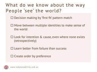What do we know about the way
People ‘see’ the world?
w w w . c o m p l e x a b i l i t y . c o m . a u
¨ Decision making by ‘ﬁrst ﬁt’ pattern match
¨ Move between multiple identities to make sense of
the world
¨ Look for intention & cause, even where none exists
(retrospectively)
¨ Learn better from failure than success
¨ Create order by preference
 