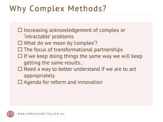 Why Complex Methods?
w w w . c o m p l e x a b i l i t y . c o m . a u
¨ Increasing acknowledgement of complex or
‘intractable’ problems
¨ What do we mean by ‘complex’?
¨ The focus of transformational partnerships
¨ If we keep doing things the same way we will keep
getting the same results..
¨ Need a way to better understand if we are to act
appropriately
¨ Agenda for reform and innovation
 