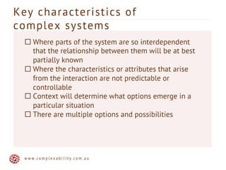 Key characteristics of
complex systems
w w w . c o m p l e x a b i l i t y . c o m . a u
¨ Where parts of the system are so interdependent
that the relationship between them will be at best
partially known
¨ Where the characteristics or attributes that arise
from the interaction are not predictable or
controllable
¨ Context will determine what options emerge in a
particular situation
¨ There are multiple options and possibilities
 