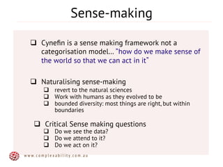 Sense-making
q  Cyneﬁn is a sense making framework not a
categorisation model… how do we make sense of
the world so that we can act in it
q  Naturalising sense-making
q  revert to the natural sciences
q  Work with humans as they evolved to be
q  bounded diversity: most things are right, but within
boundaries
q  Critical Sense making questions
q  Do we see the data?
q  Do we attend to it?
q  Do we act on it?
w w w . c o m p l e x a b i l i t y . c o m . a u
 