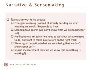 q  Narra6ve	
  works	
  to	
  create:	
  
q  Emergent	
  meaning	
  (instead	
  of	
  already	
  deciding	
  on	
  what	
  
meaning	
  we	
  would	
  like	
  people	
  to	
  have)	
  	
  
q  Serendipitous	
  search	
  (we	
  don’t	
  know	
  what	
  we	
  are	
  looking	
  for	
  
yet)	
  
q  Pre-­‐hypothesis	
  research	
  (we	
  need	
  to	
  work	
  out	
  what	
  we	
  need	
  
to	
  do,	
  but	
  want	
  to	
  make	
  sure	
  we	
  are	
  on	
  the	
  right	
  track)	
  
q  Weak	
  signal	
  detec6on	
  (what	
  are	
  we	
  missing	
  that	
  we	
  don’t	
  
know	
  about	
  yet?)	
  
q  Impact	
  measurement	
  (how	
  do	
  we	
  know	
  that	
  something	
  is	
  
working?)	
  
Narrative & Sensemaking
w w w . c o m p l e x a b i l i t y . c o m . a u
 