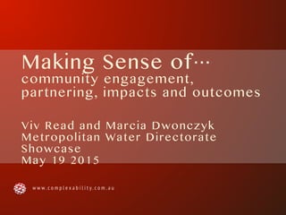 Making Sense of…
community engagement,
partnering, impacts and outcomes
Viv Read and Marcia Dwonczyk
Metropolitan Water Directorate
Showcase
May 19 2015
w w w . c o m p l e x a b i l i t y . c o m . a u
 