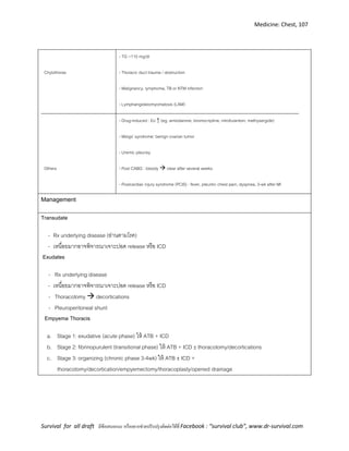 Medicine: Chest, 107
Survival for all draft มีข้อเสนอแนะ หรืออยากช่วยปรับปรุงติดต่อได้ที่ Facebook : “survival club”, www.dr-survival.com
Chylothorax
- TG >110 mg/dl
- Thoracic duct trauma / obstruction
- Malignancy, lymphoma, TB or NTM infection
- Lymphangioleiomyomatosis (LAM)
Others
- Drug-induced : Eo ↑ (eg. amiodarone, bromocriptine, nitrofurantoin, methysergide)
- Meigs’ syndrome: benign ovarian tumor
- Uremic pleurisy
- Post CABG : bloody  clear after several weeks
- Postcardiac injury syndrome (PCIS) : fever, pleuritic chest pain, dyspnea, 3-wk after MI
Management
Transudate
- Rx underlying disease (อ่านตามโรค)
- เหนื่อยมากอาจพิจารณาเจาะปอด release หรือ ICD
Exudates
- Rx underlying disease
- เหนื่อยมากอาจพิจารณาเจาะปอด release หรือ ICD
- Thoracotomy  decortications
- Pleuroperitoneal shunt
Empyema Thoracis
a. Stage 1: exudative (acute phase) ให้ ATB + ICD
b. Stage 2: fibrinopurulent (transitional phase) ให้ ATB + ICD ±thoracotomy/decortications
c. Stage 3: organizing (chronic phase 3-4wk) ให้ ATB ±ICD +
thoracotomy/decortication/empyemectomy/thoracoplasty/opened drainage
 
