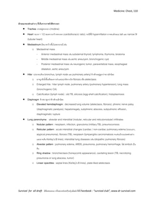 Medicine: Chest, 110
Survival for all draft มีข้อเสนอแนะ หรืออยากช่วยปรับปรุงติดต่อได้ที่ Facebook : “survival club”, www.dr-survival.com
ลักษณะของส่วนต่างๆ ที่เห็นจากภาพรังสีทรวงอก
 Trachea ควรอยู่ตรงกลาง (midline)
 Heart ขนาด < 1/2 ของความกว้างทรวงอก (cardiothoracic ratio), กรณีที่มี hyperinflation อาจพบลักษณะ tall และ narrow ได้
(tubular heart)
 Mediastinum มีขนาดกว้างขึ้นในหลายกรณี เช่น
o Mediastinal mass
- Anterior mediastinal mass เช่น substernal thyroid, lymphoma, thymoma, teratoma
- Middle mediastinal mass เช่น aortic aneurysm, bronchogenic cyst
- Posterior mediastinal mass เช่น neurogenic tumor, paravertebral mass, esophageal
dilatation, aortic aneurysm
 Hilar (ประกอบด้วย bronchus, lymph node และ pulmonary artery) ข้างซ้ายอยู่สูงกว่าขวาเล็กน้อย
o อาจถูกดึงรั้งขึ้นหรือลงจากตาแหน่งปกติหากเกิด fibrosis หรือ atelectasis
o Enlarged hila : hilar lymph node, pulmonary artery (pulmonary hypertension), lung mass
(bronchogenic CA)
o Calcification (lymph node) : old TB, silicosis (egg-shell calcification), histoplasmosis
 Diaphragm ข้างขวาสูงกว่าข้างซ้ายเล็กน้อย
o Elevated hemidiaphragm : decreased lung volume (atelectasis, fibrosis), phrenic nerve palsy
(diaphragmatic paralysis), hepatomegaly, subphrenic abscess, subpulmonic effusion,
diaphragmatic rupture
 Lung parenchyma : alveolar and interstitial (nodular, reticular and reticulonodular) infiltrates
o Nodular pattern : neoplasm, infection, granuloma (military TB), pneumoconiosis
o Reticular pattern : acute interstitial changes (cardiac / non-cardiac pulmonary edema (ระยะแรก),
atypical pneumonia), fibrosis (TB), neoplasm (lympangitis carcinomatosis จะเด่นบริเวณปอดส่วนล่าง
และอาจเห็น Kerley’s B lines), interstitial lung diseases (เช่น idiopathic pulmonary fibrosis)
o Alveolar pattern : pulmonary edema, ARDS, pneumonia, pulmonary hemorrhage, fat emboli เป็น
ต้น
o Ring shadow : bronchiectasis (honeycomb appearance), cavitating lesion (TB, necrotizing
pneumonia or lung abscess, tumor)
o Linear opacitites : septal lines (Kerley’s B lines), plate-liked atelectasis
 