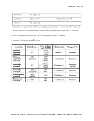 Medicine: Chest, 115
Survival for all draft มีข้อเสนอแนะ หรืออยากช่วยปรับปรุงติดต่อได้ที่ Facebook : “survival club”, www.dr-survival.com
Pranlukast 450 mg oral bid
Zafirlukast 20 mg oral bid 10 mg oral bid (อายุ 7-11ปี)
Zileuton 600 mg oral qid
Side effects=no specific adverse effects to date, Zafirlukast และ Zileuton อาจพบ elevation of liver enzyme, มี
limited case report พบ reversible hepatitis and hyperbilirubinemia for Zileuton, Liver failure for Zafirlukast
6. Anti-IgE: Omalizumab maximum dose 150mg subcutaneously injected q 2-4 weeks
7. Combined ICS and Long acting β2 agonist:
 